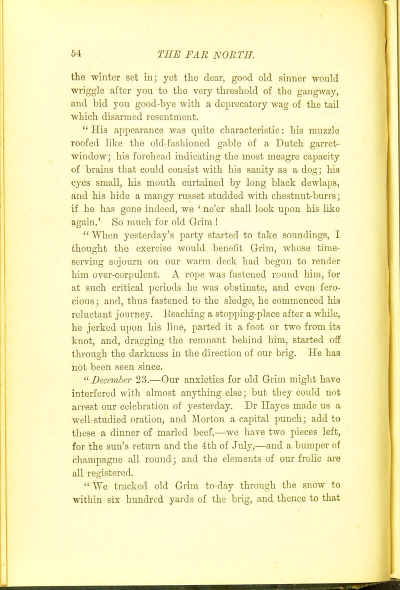 the winter set in; yet the dear, good old sinner would wriggle after you to the very threshold of the gangway, and bid you good-bye with a deprecatory wag of the tail which disarmed resentment.  His appearance was quite characteristic: his muzzle roofed like the old-fashioned gable of a Dutch garret- window; his forehead indicating the most meagre capacity of brains that could consist with his sanity as a dog; his eyes small, his mouth curtained by long black dewlaps, and his hide a mangy russet studded with chestnut-burrs; if he has gone indeed, we ' ne'er shall look upon his like again.' So much for old Grim 1  When yesterday's jiarty started to take soundings, I thought the exercise would benefit Grim, whose time- serving sojourn on our warm deck had begun to render him over-corpulent. A rope was fastened round him, for at such critical periods he was obstinate, and even fero- cious ; and, thus fastened to the sledge, he commenced his reluctant journey. Eeaching a stopping-place after a while, he jerked upon his line, parted it a foot or two from its knot, and, dragging the remnant behind him, started oS through the darkness in the direction of our brig. He has not been seen since. December 23.—Our anxieties for old Grim might have interfered with almost anything else; but they could not arrest our celebration of yesterday. Dr Hayes made us a well-studied oration, and Morton a capital punch; add to these a dinner of marled beef,—^we have two pieces left, for the sun's return and the 4th of July,—and a bumper of champagne all round; and the elements of our frolic are all registered.  We tracked old Grim to-day through the snow to within six hundred yards of the brig, and theuce to that