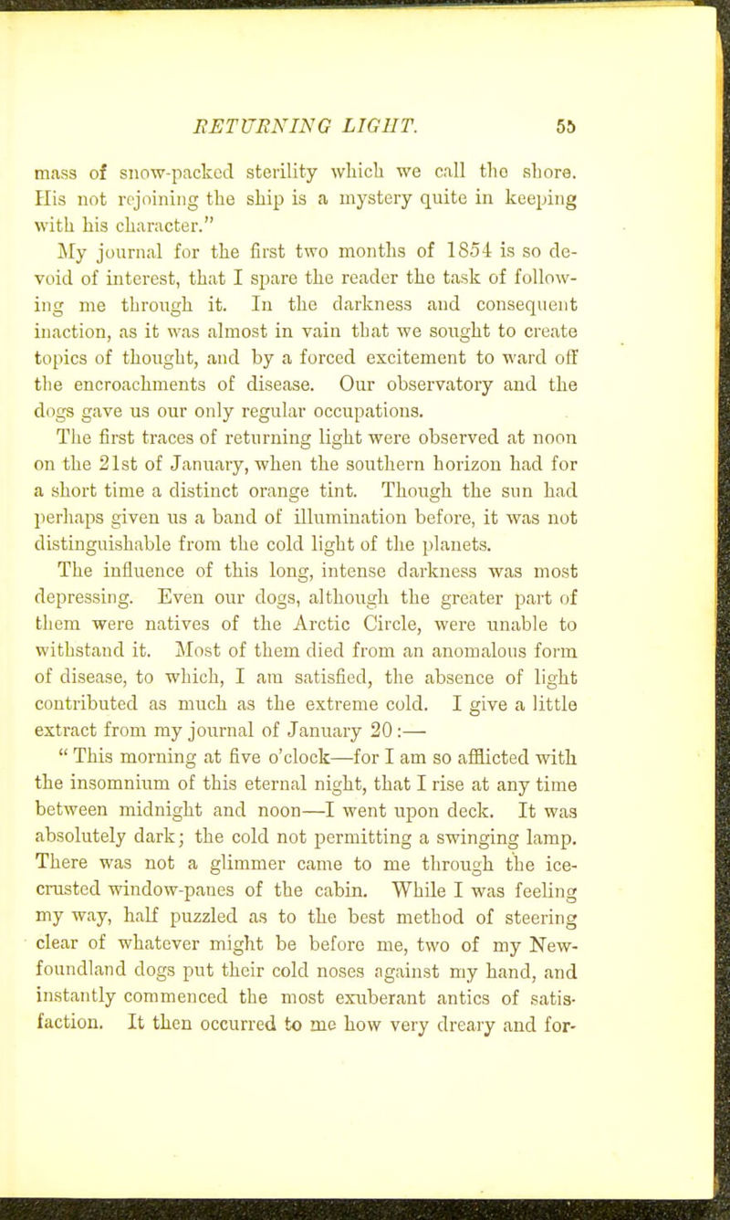 EETUENING LIGHT. mass of snow-packed sterility wliicli we call tlio shore. His not rejoining the ship is a mystery quite in keeping with his character. My journal for the first two months of 1854 is so de- void of interest, that I spare the reader the task of follow- ing me through it. In the darkness and consequent inaction, as it was almost in vain that we sought to create topics of thought, and by a forced excitement to ward off tlie encroachments of disease. Our observatory and the dogs gave us our only regular occupations. The first traces of returning light were observed at noon on the 21st of January, when the southern horizon had for a short time a distinct orange tint. Though the sun had perhaps given us a band of illumination before, it was not distinguishable from the cold light of the planets. The influence of this long, intense darkness was most depressing. Even our dogs, although the greater part of them were natives of the Arctic Circle, were unable to withstand it. Most of them died from an anomalous fonn of disease, to which, I am satisfied, the absence of light contributed as much as the extreme cold. I give a little extract from my journal of January 20 :—  This morning at five o'clock—for I am so afiiicted with the insomnium of this eternal night, that I rise at any time between midnight and noon—went upon deck. It was absolutely dark; the cold not permitting a swinging lamp. There was not a glimmer came to me through the ice- crusted window-panes of the cabin. While I was feeling my way, half puzzled as to the best method of steering clear of whatever might be before me, two of my New- foundland dogs put their cold noses against my hand, and instantly commenced the most exuberant antics of satis- faction. It then occurred to me how very dreary and for-
