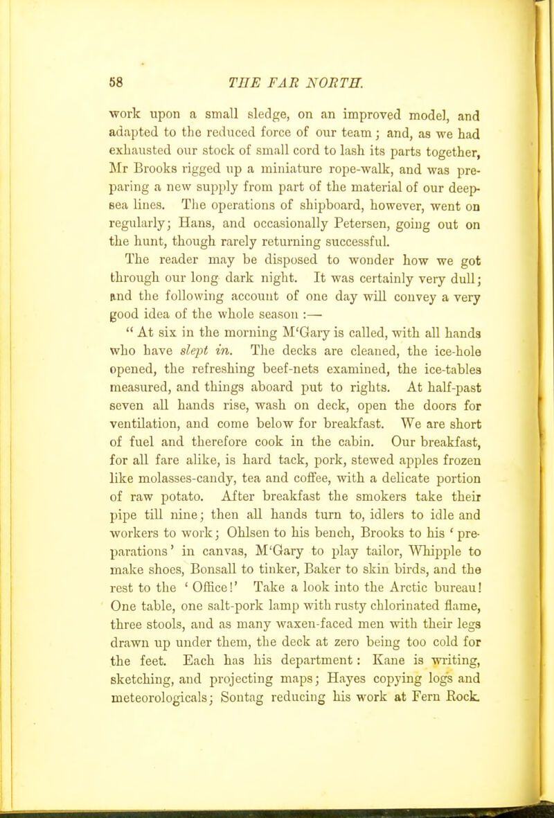 work upon a small sledge, on an improved model, and adapted to the reduced force of our team; and, as we had exhausted our stock of small cord to lash its parts together, Mr Brooks rigged up a miniature rope-walk, and was pre- paring a new supply from part of the material of our deep- sea lines. Tlie operations of shipboard, however, went on regularly; Hans, and occasionally Petersen, going out on the hunt, though rarely returning successful. The reader may be disposed to wonder how we got through our long dark night. It was certainly very dull; und the following account of one day will couvey a very good idea of the whole season :—  At six in the morning M'Gary is called, with all hands who have slept in. The decks are cleaned, the ice-hole opened, the refreshing beef-nets examined, the ice-tables measured, and things aboard put to rights. At half-past seven all hands rise, wash on deck, open the doors for ventilation, and come below for breakfast. We are short of fuel and. therefore cook in the cabin. Our breakfast, for all fare alike, is hard tack, pork, stewed apples frozen like molasses-candy, tea and coffee, with a dehcate portion of raw potato. After breakfast the smokers take their pipe till nine; then all hands turn to, idlers to idle and workers to work; Ohlsen to his bench, Brooks to his ' pre- parations' in canvas, M'Gary to play tailor, Whipple to make shoes, Bonsall to tinker, Baker to skin birds, and the rest to the ' Office!' Take a look into the Arctic bureau! One table, one salt-pork lamp with rusty chlorinated flame, three stools, and as many waxen-faced men with their legs drawn up under them, the deck at zero being too cold for the feet. Each has his department: Kane is writing, sketching, and projecting maps; Hayes copying logs and meteorologicals; Sontag reducing his work at Fern Rock.