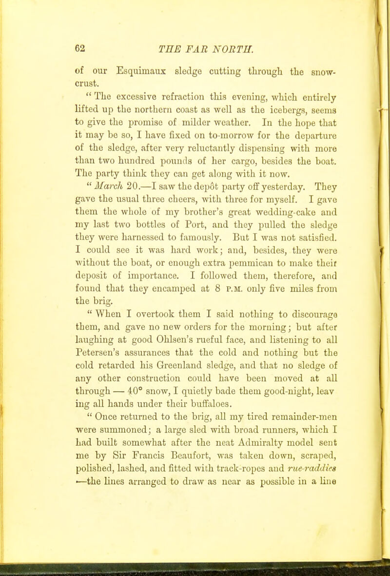 of our Esquimaux sledge cutting througli the snow- crust.  Tlie excessive refraction this evening, which entirely lifted up the northern coast as well as the icebergs, seems to give the promise of milder weather. In the hope that it may be so, I have fixed on to-morrow for the departure of the sledge, after very reluctantly dispensing with more than two hundred pounds of her cargo, besides the boat. The party think they can get along with it now.  March 20.—I saw the depot party off yesterday. They gave the usual three cheers, with three for myself. I gave them the whole of my brother's great wedding-cake and my last two bottles of Port, and they pulled the sledge they were harnessed to famously. But I was not satisfied. I could see it was hard work; and, besides, they were without the boat, or enough extra pemmican to make theif deposit of importance. I followed them, therefore, and found that they encamped at 8 p.m. only five miles from the brig.  When I overtook them I said nothing to discourage them, and gave no new orders for the morning; but after laughing at good Ohlsen's rueful face, and listening to all Petersen's assurances that the cold and nothing but the cold retarded his Greenland sledge, and that no sledge of any other construction could have been moved at aU through — 40° snow, I quietly bade them good-night, leav lug all hands under their buffaloes.  Once returned to the brig, aU my tired remainder-men were summoned; a large sled with broad runners, which I Lad built somewhat after the neat Admiralty model sent me by Sir Francis Beaufort, was taken down, scraped, polished, lashed, and fitted with track-ropes and rue-raddiea •—the lines arranged to draw as near as possible in a line
