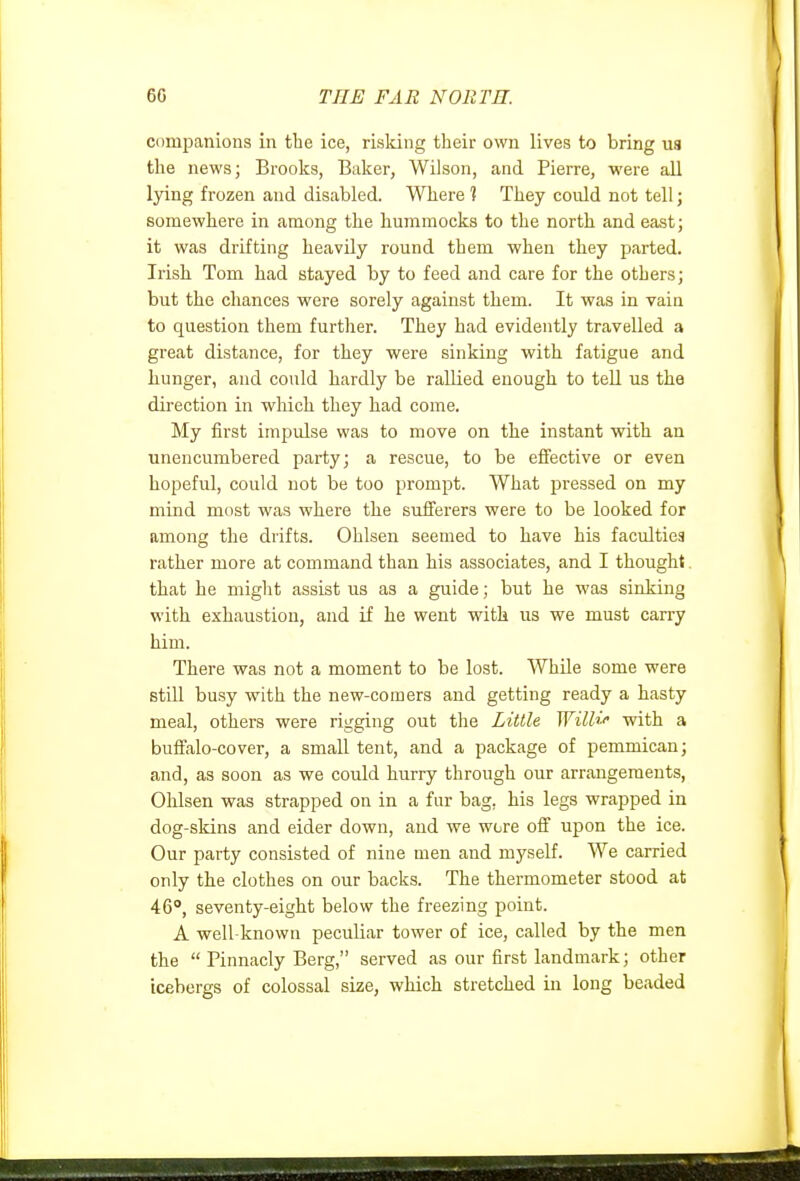 Cdinpanions in the ice, risking their own lives to bring ua the news; Brooks, Baker, Wilson, and Pierre, were all lying frozen and disabled. Where 1 They could not tell; somewhere in among the hummocks to the north and east; it was drifting heavily round them when they parted. Irish Tom had stayed by to feed and care for the others; but the chances were sorely against them. It was in vain to question them further. They had evidently travelled a great distance, for they were sinking with fatigue and hunger, and could hardly be rallied enough to teU us the direction in wliich they had come. My first impulse was to move on the instant with an unencumbered party; a rescue, to be effective or even hopeful, could not be too promjit. What pressed on my mind most was where the sufferers were to be looked for among the drifts. Ohlsen seemed to have his faculties rather more at command than his associates, and I thought. that he miglit assist us as a guide; but he was sinking with exhaustion, and if he went with us we must carry him. There was not a moment to be lost. While some were still busy with the new-comers and getting ready a hasty meal, others were rigging out the Little Willi'' with a buffalo-cover, a small tent, and a package of pemmican; and, as soon as we could hurry through our arrangements, Ohlsen was strapped on in a fur bag, his legs wrapped in dog-skins and eider down, and we wore off upon the ice. Our party consisted of nine men and myself. We carried only the clothes on our backs. The thermometer stood at 46°, seventy-eight below the freezing point. A well-known peculiar tower of ice, called by the men the  Pinnacly Berg, served as our first landmark; other icebergs of colossal size, which stretched in long beaded