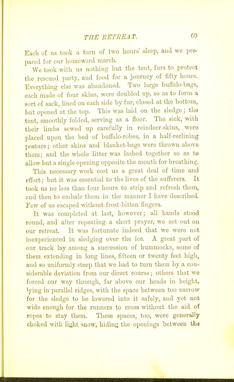 THE RETREAT. C9 Eacli of us took a turn of two hours' sleep, and we pre- pared for our homeward march. We took with us nothing but the tent, furs to protect the rescued party, and food for a journey of fifty hours. Everything else was abandoned. Two large buffalo-bags, each made of four skins, were doubled up, so as to form a sort of sack, lined on each side by fur, closed at the bottom, but opened at the top. This was laid on the sledge; the tent, smoothly folded, serving as a floor. The sick, with their limbs sewed up carefully in reindeer-skins, were placed upon the bed of buffalo-robes, in a half-rechning posture; other skins and blanket-bags were thrown above them; and the whole litter was lashed together so as to allow but a single opening opposite the mouth for breathing. This necessary work cost us a great deal of time and effort; but it was essential to the lives of the sufferers. It took us no less than four hours to strip and refresh them, and then to embale them in the manner I have described. Few of us escaped without frost-bitten fingers. It was completed at last, however; all hands stood round, and after repeating a short prayer, we set out on our retreat. It was fortunate indeed that we were not inexperienced in sledging over the ice. A great part of our track lay among a succession of hummocks, some of them extending in long lines, fifteen or twenty feet high, and so uniformly steep that we had to turn them by a con- siderable deviation from our direct course; others that we forced our way through, far above our heads in height, lying in parallel ridges, with the space between too narrow for the sledge to be lowered into it safely, and yet not wide enough for the runners to cross without the aid of ropes to stay them. These spaces, too, were generally choked with liiiht snow, hiding the openings between tbs