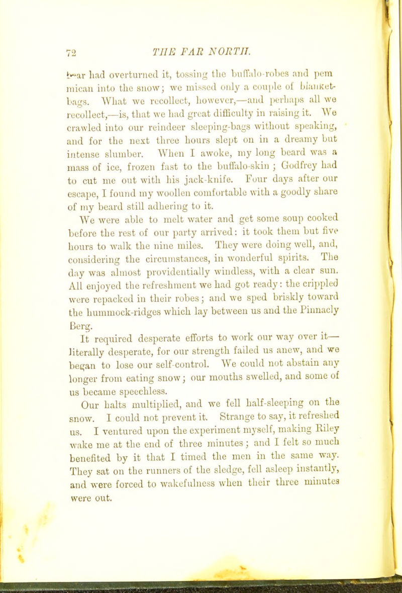 t-^ar had overturned it, tossing the LufTalD-rolies and pem iiiicau into tlie snowj wo missed only a cini|>le oi biaiiKct- bags. AVliafc we recollect, however,—and perhaps all wo recollect,—is, that we had great difficulty in raising it. We crawled into our reindeer sleeping-bags without speaking, and for the next three hours slept on in a dreamy but intense slumber. When I awoke, my long beard was a mass of ice, frozen fast to the buffalo-skin ; Godfrey had to cut me out with his jack-knife. Four days after our escape, I found my woollen comfortable with a goodly share of my beard still adhering to it. We were able to melt water and get some soup cooked before the rest of our party arrived: it took them but five hours to walk the nine miles. They were doing well, and, considering the circumstances, in wonderful spirits. The day was almost providentially windless, with a clear sun. All enjoyed the refreshment we had got ready: the crippled were repacked in their robes; and we sped briskly toward the hummock-ridges which lay between us and the Pinnacly Berg. It required desperate efforts to work our way over it— literally desperate, for our strength failed us anew, and we began to lose our self-control. We could not abstain any longer from eating snow; our mouths swelled, and some of us became speechless. Our halts multiplied, and we fell half-sleeping on the snow. I could not prevent it. Strange to say, it refreshed us. I ventured upon the experiment myself, making Riley wake me at the end of three minutes; and I felt so much benefited by it that I timed the men in the same way. They sat on the runners of the sledge, fell asleep instantly, and were forced to wakefulness when their three minutes were out.