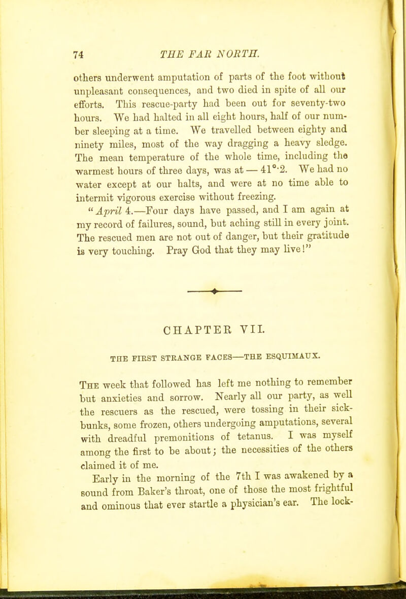 others underwent amputation of parts of the foot without unpleasant consequences, and two died in spite of all our efforts. This rescue-party had been out for seventy-two hours. We had halted in all eight hours, half of our num- ber sleeping at a time. We travelled between eighty and ninety mUes, most of the way dragging a heavy sledge. The mean temperature of the whole time, including the warmest hours of three days, was at — 41 •2. We had no water except at our halts, and were at no time able to intermit vigorous exercise without freezing.  April 4.—Four days have passed, and I am again at my record of failures, sound, but aching stiU in every joint. The rescued men are not out of danger, but their gratitude is very touching. Pray God that they may live! ♦ CHAPTER VII. THE FIEST STRANGE FACES THE ESQUIMAUX. The week that followed has left me nothing to remember but anxieties and sorrow. Nearly all our party, as well the rescuers as the rescued, were tossing in their sick- bunks, some frozen, others undergoing amputations, several with dreadful premonitions of tetanus. I was myself among the first to be about; the necessities of the others claimed it of me. Early in the morning of the 7th I was awakened by a sound from Baker's throat, one of those the most frightful and ominous that ever startle a physician's ear. The lock-