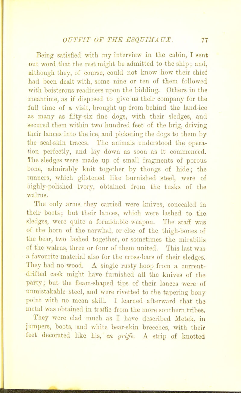 Being satisfied with my interview in the cabin, I sent out word that the rest might be admitted to the ship; and, although they, of course, could not know how their chief had been dealt with, some nine or ten of them followed with boisterous readiness upon the bidding. Others in the meantime, as if disposed to give us their company for the full time of a visit, brought up from behind the land-ice as many as fifty-six fine dogs, with their sledges, and secured them within two hundred feet of the brig, driving their lances into the ice, and picketing the dogs to them by the seal-sldn traces. The animals understood the opera- tion perfectly, and lay down as soon as it commenced. The sledges were made up of small fragments of porous bone, admirably knit together by thongs of hide; the runners, which glistened like burnished steel, were of liighly-polished ivory, obtained from the tusks of the walrus. The only arms they carried were knives, concealed in their boots; but their lances, which were lashed to the sledges, were quite a formidable weapon. The Etas' was of the horn of the narwhal, or else of the thigh-bones of the bear, two lashed together, or sometimes the mirabilis of the walrus, three or four of them united. This last was a favourite material also for the cross-bars of their sledges. They had no wood. A single rusty hoop from a current- drifted cask might have furnished all the knives of the party; but the fleam-shaped tips of their lances were of unmistakable steel, and were rivetted to the tapering bony point with no mean skill. I learned afterward that the metal was obtained in traffic from the more southern tribes. They were clad much as I have described Mctek, in jumpers, boots, and wiiite bear-skin breeches, with their feet decorated like his, en griffe. A strip of knotted