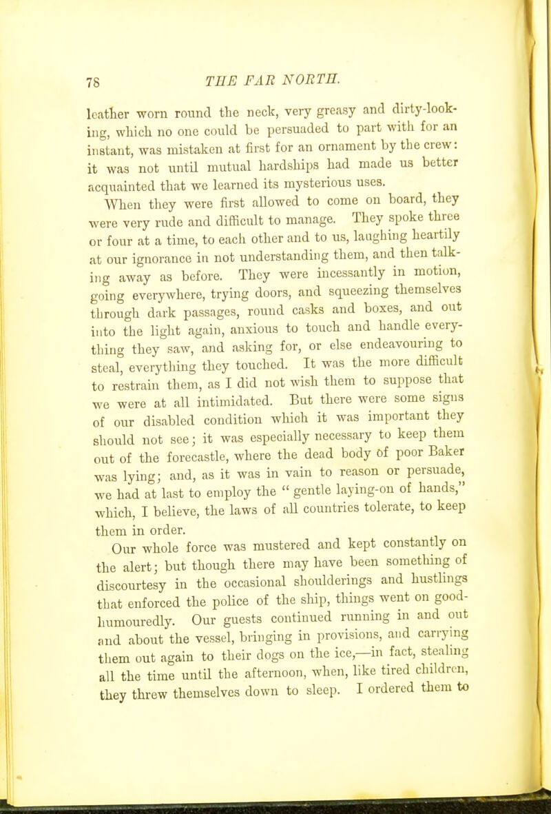 Icatlier worn round the neck, very greasy and dirty-look- ing, which no one could be persuaded to part with for an instant, was mistaken at first for an ornament by the crew: it was not untU mutual hardships had made us better acquainted that we learned its mysterious uses. When they were first allowed to come on board, they were very rude and difficult to manage. They spoke three or four at a time, to each other and to us, laughing heartily at our ignorance in not understanding them, and then talk- ing away as before. They were incessantly in motion, going everywhere, trying doors, and squeezing themselves through dark passages, round casks and boxes, and out into the light again, anxious to touch and handle every- thing they saw, and asking for, or else endeavouring to steal everything they touched. It was the more difficult to restrain them, as I did not wish them to suppose that we were at all intimidated. But there were some signs of our disabled condition which it was important they should not see; it was especially necessary to keep them out of the forecastle, where the dead body of poor Baker was lying; and, as it was in vain to reason or persuade, we had at last to employ the  gentle laying-on of hands, which, I believe, the laws of aU countries tolerate, to keep them in order. Our whole force was mustered and kept constantly on the alert; but though there may have been something of discourtesy in the occasional shoulderings and bustlings that enforced the poUce of the ship, things went on good- humouredly. Our guests continued running in and out and about the vessel, bringing in provisions, and carrying them out again to their dogs on the ice,—in fact, steabng all the time until the afternoon, when, like tired children, they threw themselves down to sleep. I ordered them to