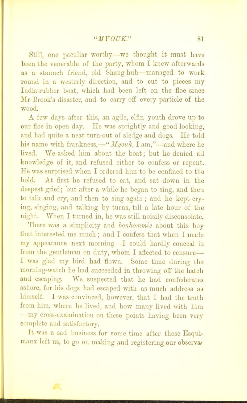 Still, one pccnliar worthy—we thought it nnist have been the venerable of the party, whom I knew afterwards as a staunch friend, old Shang-huh—managed to wcirk round in a westerly direction, and to cut to pieces my India-rubber boat, which had been left on the floe since Mr Brook's disaster, and to carry off every particle of the wood. A few days after this, an agile, elfin youth drove up to our floe in open day. He was sprightly and good-looking, and had quite a neat turn-out of sledge and dogs. He told his name with frankness,—Myouk, I am,—and where lie lived. We asked him about the boat; but he denied all knowledge of it, and refused either to confess or repent. He was surprised when I ordered him to be confined to the bold. At first he refused to eat, and sat down in the deepest grief; but after a while he began to sing, and then to talk and cry, and then to sing again; and he kept cry- ing, singing, and talking by turns, till a late hour of the night. When I turned in, he was still noisily disconsolate. There was a simplicity and bonhommie about this boy tliat interested me much; and I confess that when I made my appearance next morning—I could hardly conceal it from the gentleinan on duty, whom I affected to censure—- I was glad my bird had flown. Some time during the morning-watch he had succeeded in throwing off the hatch and escaping. We suspected that he had confederates ashore, fur his dogs had escaped with as much address as himself. I was convinced, however, that I had the truth from him, where be lived, and how many lived with him — -my cross-examination on these points having been very complete and satisfactory. It was a sad business for some time after these Esqui- maux left us, to go on making and registering our observa-