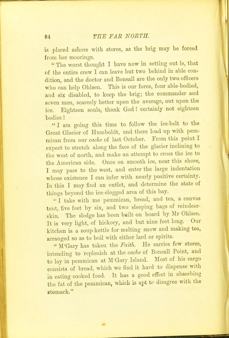 is placed ashore with stores, as the brig may be forced from her moorings.  The worst thought I have now in setting out is, that of the entire crew I can leave but two behind in able con- dition, and the doctor and Bonsall are the only two officers who can help Ohlsen. This is our force, four able-bodied, and six disabled, to keep the brig; the commander and seven men, scarcely better upon the average, out upon the ice. Eighteen souls, thank God! certainly not eighteen bodies !  I am going this time to follow the ice-belt to the Great Glacier of Humboldt, and there load up with pem- raican from our cache of last October. From this point I expect to stretch along the face of the glacier inclinmg to the west of north, and make an attempt to cross the ice to the American side. Once on smooth ice, near this shore, I may pass to the west, and enter the large indentation whose existence I can infer with nearly positive certainty. In this I may find an outlet, and determine the state of things beyond the ice-clogged area of this bay.  I take with me pemmican, bread, and tea, a canvas tent, five feet by six, and two sleeping bags of reindeer- skin. The sledge has been built on board by Mr Ohlsen. It is very light, of hickory, and but nine feet long. Our kitchen is a soup-kettle for melting snow and making tea, arranged so as to boil with either lard or spirits.  M'Gary has taken the Faith. He carries few stores, intending to replenish at the cache of Bonsall Point, and to lay in^'pemmican at M'Gary Island. Most of his cargo consists of bread, which we find it hard to dispense with in eating cooked food. It has a good effect in absorbing the fat of the pemmican, which is apt to disagree with the stomach.