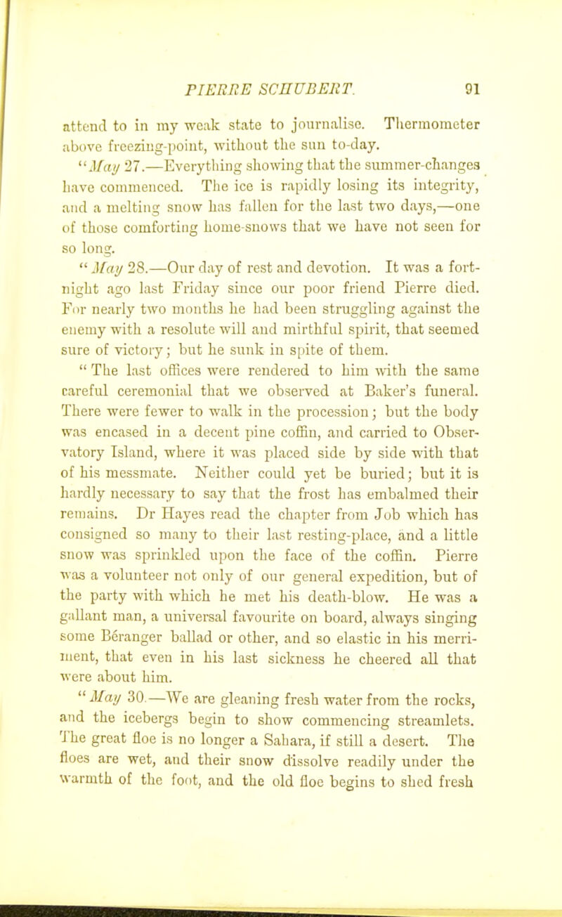 attend to in my weak state to journalise. Tliermometer above freezing-point, witliout tlic sun to-day. J/ay 27.—Everything sliomng that tlae summer-ciiangea liave commenced. The ice is rapidly losing its integrity, and a melting snow has fallen for the last two days,—one of those comforting home-snows that we have not seen for so long.  Mai/ 28.—Our day of rest and devotion. It was a fort- night ago last Friday since our poor friend Pierre died. Fur nearly two months he had been struggling against the enemy with a resolute will and mirthful .spirit, that seemed sure of victory; but he sunk in spite of them.  The last offices were rendered to him with the same careful ceremonial that we observed at Baker's funeral. There were fewer to walk in the procession; but the body was encased in a decent pine coffin, and carried to Obser- vatory Island, where it was i^laced side by side with that of his messmate. Neither could yet be buried; but it is hardly necessary to say that the frost has embalmed their remains. Dr Hayes read the chapter from Job which has consigned so many to their last resting-place, and a little snow was sprinkled upon the face of the coffin. Pierre was a volunteer not only of our general expedition, but of the party with which he met his death-blow. He was a gallant man, a univereal favourite on board, always singing some Beranger baUad or other, and so elastic in his merri- ment, that even in his last sickness he cheered all that were about him. May 30.—We are gleaning fresh water from the rocks, and the icebergs begin to show commencing streamlets. 'Jhe great floe is no longer a Sahara, if still a desert. The floes are wet, and their snow dissolve readily under the warmth of the foot, and the old floe begins to shed fresh