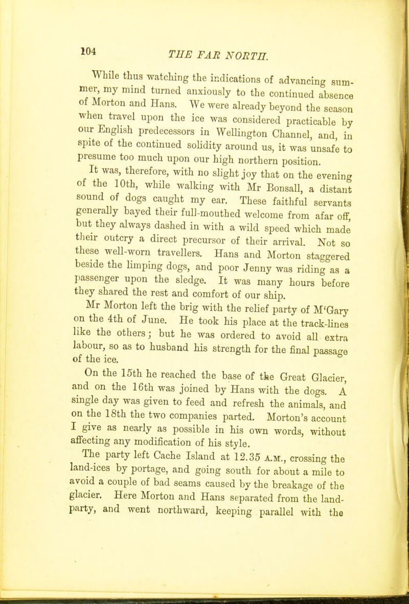 WhUe tliua watching the indications of advancing sum- mer my mind turned anxiously to the continued absence of Morton and Hans. We were already beyond the season when travel upon the ice was considered practicable by our English predecessors in WeUington Channel, and, in spite of the continued soHdity around us, it was unsafe to presume too much upon our high northern position. It was, therefore, with no slight joy that on the evening of the 10th, while walking with Mr BonsaU, a distant sound of dogs caught my ear. These faithful servants generally bayed their full-mouthed welcome from afar off, but they always dashed in with a wild speed which made tlieir outcry a direct precursor of their arrival. Not so these well-worn travellers. Hans and Morton staggered beside the limping dogs, and poor Jenny was riding as a passenger upon the sledge. It was many hours before they shared the rest and comfort of our ship. Mr Morton left the brig with the reHef party of M'Gary on the 4th of June. He took his place at the track-hnes like the others; but he was ordered to avoid all extra labour, so as to husband his strength for the final passage of the ice. On the 15th he reached the base of tie Great Glacier, and on the 16th was joined by Hans with the dogs. A single day was given to feed and refresh the animals, and on the 18th the two companies parted. Morton's account I give as nearly as possible in his own words, without affecting any modification of his style. The party left Cache Island at 12.35 A.M., crossing the land-ices by portage, and going south for about a mile to avoid a couple of bad seams caused by the breakage of the glacier. Here Morton and Hans separated from the land- party, and went northward, keeping parallel with the