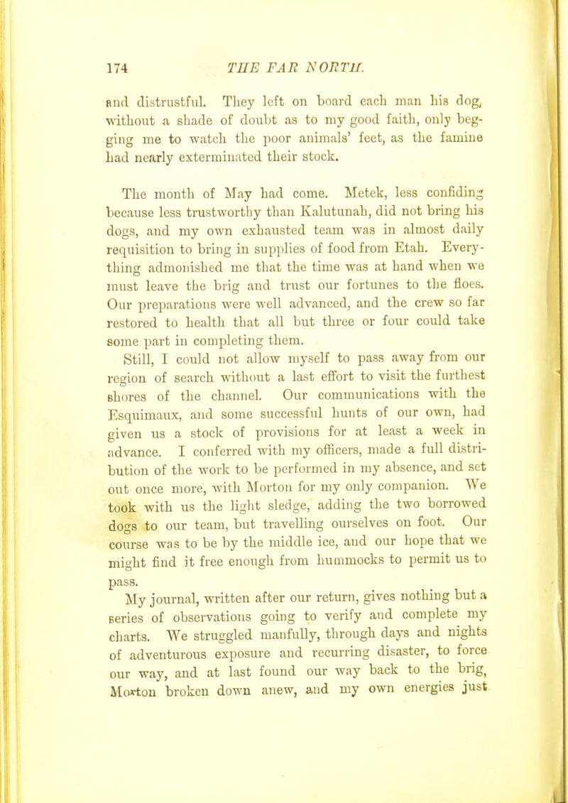 Rud distrustful. They left on board each man his dog^ without a shade of doubt as to my good faith, only beg- ging me to watch the j^oor animals' feet, as the famine Lad nearly exterminated their stock. The month of May had come. Metek, less confiding because less trastworthy than Ivalutunah, did not bring his dogs, and my own exhausted team was in almost daily requisition to bring in supplies of food from Etah. Every- thing admonished me that the time was at hand when we must leave the brig and trust our fortunes to the floes. Our preparations were well advanced, and the crew so far restored to health that all but thi-ee or four could take some part in completing them. Still, I could not allow myself to pass away from our region of search without a last efi'ort to visit the furthest shores of the channel. Our communications with the Esquimaux, and some successful hunts of our own, had given us a stock of provisions for at least a week in advance. I conferred with my officers, made a full distri- bution of the work to be performed in my absence, and set out once more, with Morton for my only companion. We took with us the light sledge, adding the two borrowed dogs to our team, but travelling ourselves on foot. Our course was to be by the middle ice, and our hope that we might find it free enough from hummocks to permit us to pass. My journal, written after our return, gives nothing but a series of observations going to verify and complete my charts. We struggled manfully, through days and nights of adventurous exposure and recurring disaster, to force our way, and at last found our way back to the brig, Morton broken down anew, and my own energies just