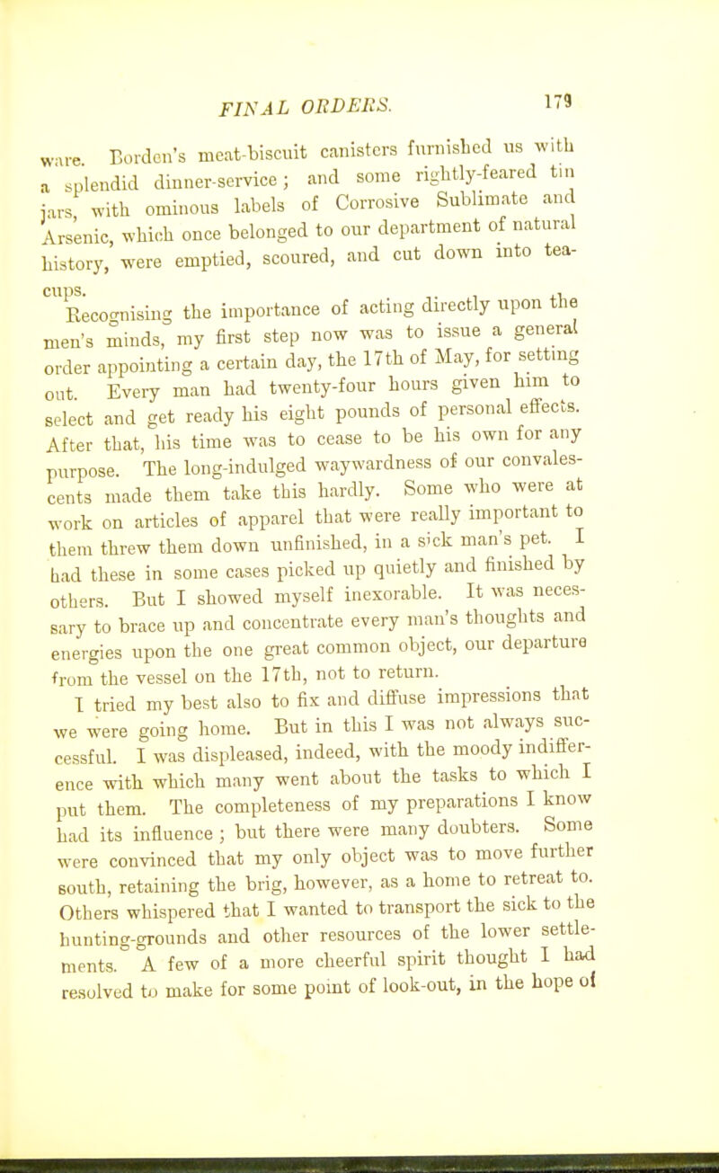 FINAL ORDERS. wu-e Borden's meat-biscuit canisters furnished us with a splendid dinner-sei-vice; and some rightly-feared tin j.rs with ominous labels of Corrosive Sublimate and Arsenic, which once belonged to our department of natural history, were emptied, scoured, and cut down into tea- cups. , ii, Recocrnisiug the importance of acting directly upon the men's minds, my first step now was to issue a general order appointing a certain day, the 17th of May, for settmg out Every man had twenty-four hours given him to select and get ready his eight pounds of personal effects. After that, his time was to cease to be his own for any purpose. The long-indulged waywardness of our convales- cents made them take this hardly. Some who were at work on articles of apparel that were really important to them threw them down unfinished, in a sick man's pet. I had these in some cases picked up quietly and finished by others. But I showed myself inexorable. It was neces- sary to brace up and concentrate every man's thoughts and energies upon the one great common object, our departure from the vessel on the 17th, not to return. 1 tried my best also to fix and diffuse impressions that we were going home. But in this I was not always suc- cessful. I was displeased, indeed, with the moody indiffer- ence with which many went about the tasks to which I put them. The completeness of my preparations I know had its influence ; but there were many doubters. Some were convinced that my only object was to move further south, retaining the brig, however, as a home to retreat to. Others whispered that I wanted to transport the sick to the hunting-grounds and other resources of the lower settle- ments. ° A few of a more cheerful spirit thought I had resolved to make for some point of look-out, in the hope oi