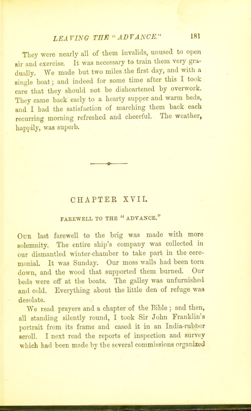 LEAVING TEE ADVANCE. They were nearly all of tliem invalids, unused to opei\ air and exercise. It was necessary to train them very gra- dually. We made but two miles the first day, and with a single boat; and indeed for some time after this I took care that they should not be disheartened by overwork. They came back early to a hearty supper and warm beds, and I had the satisfaction of marching them back each recurring morning refreshed and cheerful. The weather, happUy, was superb. CHAPTER XVII. FAKEWELL TO THE  ADVANCE. OiTE last farewell to the brig was made with more solemnity. The entire ship's company was collected in our dismantled winter-chamber to take part in the cere- monial. It was Sunday. Our moss walls had been torn down, and the wood that supported them burned. Our beds were off at the boats. The galley was unfurnished and cold. Everything about the little den of refuge was desolate. We read prayers and a chapter of the Bible ; and then, all standing silently round, I took Sir John Franklin's portrait from its frame and cased it in an India-rubber scroll. I next read the reports of inspection and survey which had been made by the several commissions organized