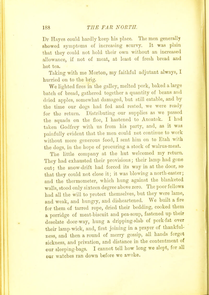 Dr Hayes could hardly keep liis place. The men generally showed symptoms of increasing scurvy. It was plain that they could not hold their own without an increased allowance, if not of meat, at least of fresh bread and hot tea. Taking with me Morton, my faithful adjutant always, I hurried on to the brig. We lighted fires in the galley, melted pork, baked a large batch of bread, gathered together a quantity of beans and dried apples, somewhat damaged, but still eatable, and by the time our dogs had fed and rested, we were ready for the return. Distributing our supplies as we passed the squads on the floe, I hastened to Anoatok. I had taken Godfrey with us from his party, and, as it was painfully evident that the men could not continue to work without more generous food, I sent him on to Etah with the dogs, in the hope of procuring a stock of walrus-meat. The little company at the hut welcomed my return. They had exhausted their provisions; their lamp had gone out) the snow-drift had forced its way in at the door, so that they could not close it; it was blowing a north-easter; and the thermometer, which hung against the blanketed walls, stood only sixteen degree above zero. The poor fellows had all the will to protect themselves, but they were lame, and weak, and hungry, and disheartened. We built a fire for them of tarred rope, dried their bedding, cooked them a porridge of meat-biscuit and pea-soup, fastened up their desolate door-way, hung a dripping-slab of pork-fat over their lamp-wick, and, first joining in a prayer of thankful- ness, and then a round of merry gossip, all hands forgot sickness, and privation, and distance in the contentment of our sleeping-bags. I cannot tell how long we slept, for all our watches ran down before we awoke.