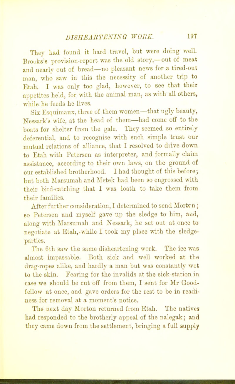 DISnEARTENING WORK. Tliey Lad found it hard travel, but were doing well. Brooks's provision-report was the old story—out of meat and nearly out of bread—no pleasant news for a tired-out man, who saw in this the necessity of another trip to Etah. I was only too glad, however, to see that their appetites held, for with the animal man, as with all others, while he feeds he lives. Six Esquimaux, three of them women—that ugly beauty, Nessark's wife, at the head of them—had come off to the boats for shelter from the gale. They seemed so entirely deferential, and to recognise with such simple trust our mutual relations of alliance, that I resolved to drive down to Etah with Petersen as interpreter, and formally claim assistance, according to their own laws, on the ground of our established brotherhood. I had thought of this before; but both Marsumah and Metek had been so engrossed with their bird-catching that I was loath to take them from their families. After further consideration, I determined to send Morten ; 80 Petersen and myself gave up the sledge to him, and, along with Marsumah and Nessark, he set out at once to negotiate at Etah,-while I took my place with the sledge- parties. The 6th saw the same disheartening work. The ice was almost impassable. Both sick and well worked at the drag-ropes alike, and hardly a man but was constantly wet to the skin. Fearing for the invalids at the sick-station in case we should be cut off from them, I sent for ]Mr Good- fellow at once, and gave orders for the rest to be in readi- ness for removal at a moment's notice. The next day Morton returned from Etah. The natives had responded to the brotherly appeal of the nalegak; and they came down from the settlement, bringing a full supply