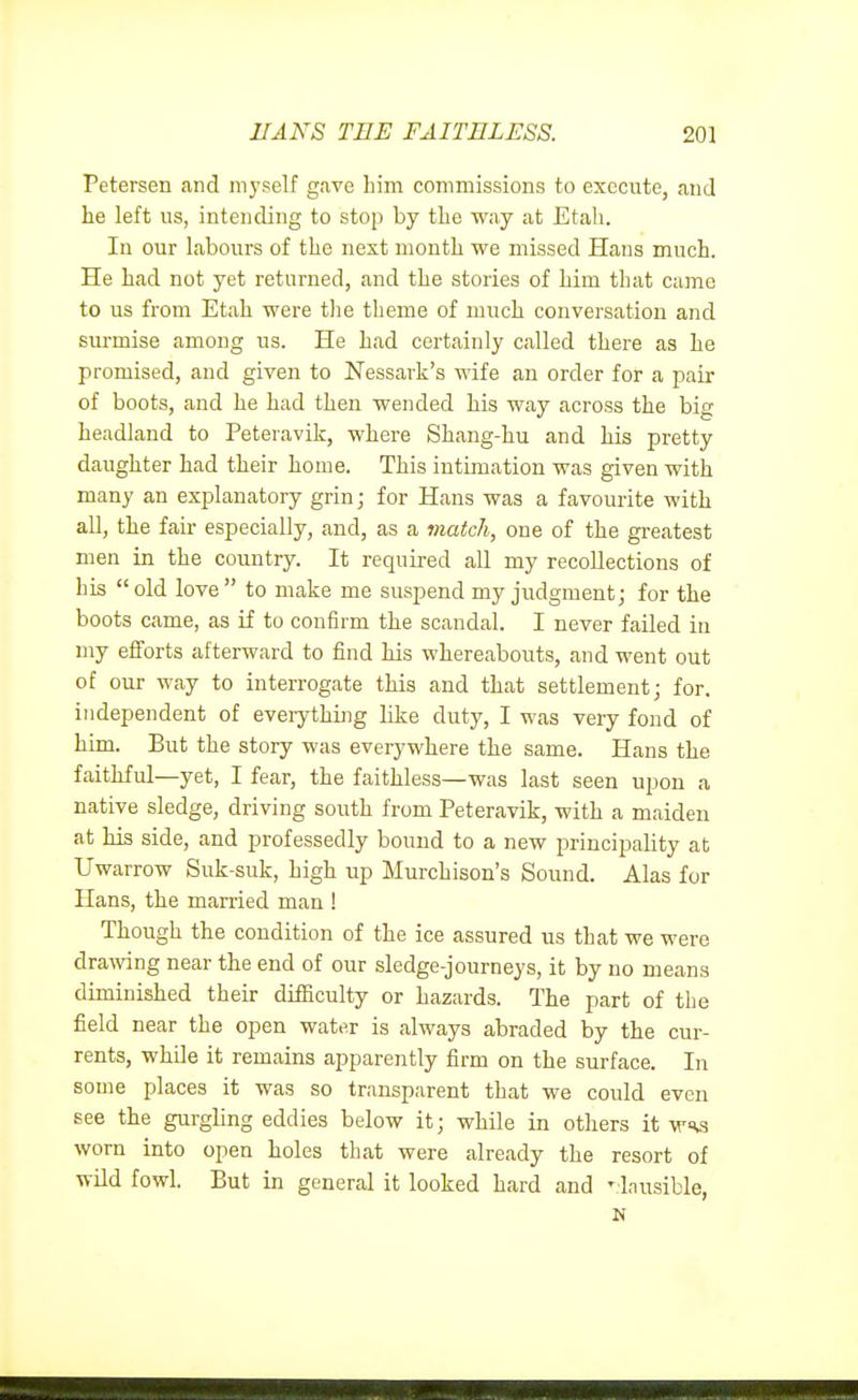 Petersen and myself gave liim commissions to execute, and lie left us, intending to stop by tbe way at Etah. In our labours of the next month we missed Hans much. He had not yet returned, and the stories of him that came to us from Etah were the theme of much conversation and surmise among us. He had certainly called there as he promised, and given to Nessark's wife an order for a pair of boots, and he had then wended his way across the big headland to Peteravik, where Shang-hu and his pretty daughter had their home. This intimation was given with many an explanatory grin ■ for Hans was a favourite with all, the fair especially, and, as a match, one of the greatest men in the country. It required all my recollections of his old love to make me suspend my judgment; for the boots came, as if to confirm the scandal. I never failed in my efforts afterward to find his whereabouts, and went out of our way to interrogate this and that settlement; for. independent of everything like duty, I was very fond of him. But the story was everywhere the same. Hans the faithful—yet, I fear, the faithless—was last seen upon a native sledge, driving south from Peteravik, with a maiden at his side, and professedly bound to a new principality at Uwarrow Suk-suk, high up Murchison's Sound. Alas for Hans, the married man ! Though the condition of the ice assured us that we were dra;ving near the end of our sledge-journeys, it by no means diminished their difficulty or hazards. The part of the field near the open water is always abraded by the cur- rents, while it remains apparently firm on the surface. In some places it was so transparent that we could even see the gurgling eddies below it; while in others it wss worn into open holes that were already the resort of wild fowl. But in general it looked hard and ' Inusible, N