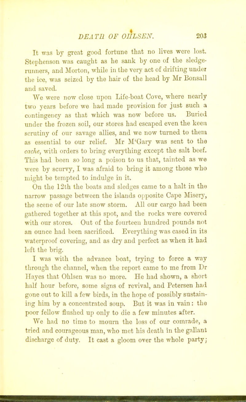 It was by great good fortune tliat no lives were lost. Stephenson was caught as he sank by one of the sledge- runners, and Morton, while in the very act of drifting under the ice, was seized by the hair of the head by Mr Bonsai] and saved. We were now close ujjon Life-boat Cove, where nearly two years before we had made provision for just such a contingency as that which was now before us. Buried under the frozen soil, our stores had escaped even the keen scrutiny of our savage allies, and we now turned to thena as essential to our relief. Mr M'Gary was sent to the cache, with orders to bring everything except the salt beef. This had been so long a poison to us that, tainted as we ■were by scurvy, I was afraid to bring it among those who might be tempted to indulge in it. On the 12 th the boats and sledges came to a halt in the narrow passage between the islands opposite Cape Misery, the scene of our late snow storm. All our cargo had been gatliered together at this spot, and the rocks were covered with our stores. Out of the fourteen hundred pounds not an ounce had been sacrificed. Everything was cased in its ■waterproof covering, and as dry and perfect as ■when it had left the brig. I was with the advance boat, trying to force a way through the channel, when the report came to me from Dr Hayes that Ohlsen was no more. He had shown, a short half hour before, some signs of revival, and Petersen had gone out to kill a few birds, in the hope of possibly sustain- ing him by a concentrated soup. But it was in vain: the poor fellow flushed up only to die a few minutes after. We had no time to mourn the loss of our comrade, a tried and courageous man, who met his death in the gallant discharge of duty. It cast a gloom over the whole party;