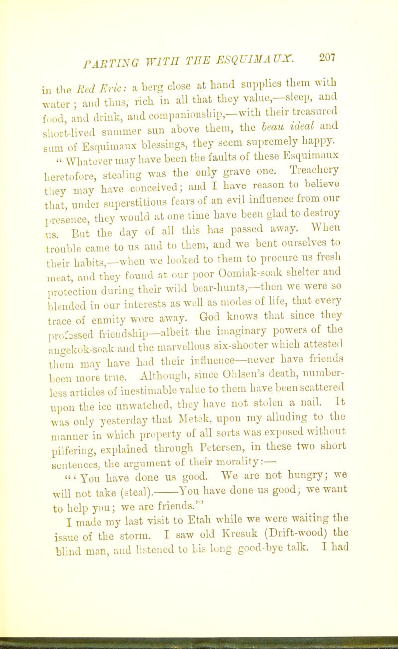 in the Red Eric: a berg close at band supplies tlicm wilb ^v■^ter • and tlius, rich iu all that they value-sleep, and f,K.d and drink, and corapanionship,-with their treasured short-lived summer sun above them, the leau ideal and sum of Esquimaux blessings, they seem supremely happy.  Whatever may have been the faults of these Esquimaux heretofore, stealing was the only grave one. Treachery t'ley may have conceived; and I have reason to beheve that, under superstitious fears of an evil influence from our presence, they would at one time have been glad to destroy us But the day of all this has passed away. When trouble came to us and to them, and we bent ourselves to their habits,—when we looked to them to procure us fresh meat and they found at our poor Oomiak-soak shelter and protection during their wild bear-hunts,-then we were so blended in our interests as well as modes of hfe, that evei^ trace of enmity wore away. God knows that since they profissed friendship—albeit the imaginary powers of the angekok-soak and the marvellous six-shooter which attested them may have had their influence—never have friends been more true. Although, since Ohlsen's death, number- less articles of inestimable value to them have been scattered upon the ice unwatched, they have not stolen a nail. It was only yesterday that Metek, upon my alluding to the manner in which property of all sorts was exposed without pilfering, explained through Petersen, in these two short sentences, the argument of their morality:— 'You have done us good. We are not hungry; we will not take (steal). You have done us good; we want to help you; we are friends.' I made my last visit to Etah while we were waiting the issue of the storm. I saw old Kiesuk (Drift-wood) the blind man, and hstened to his long good-bye talk. I had