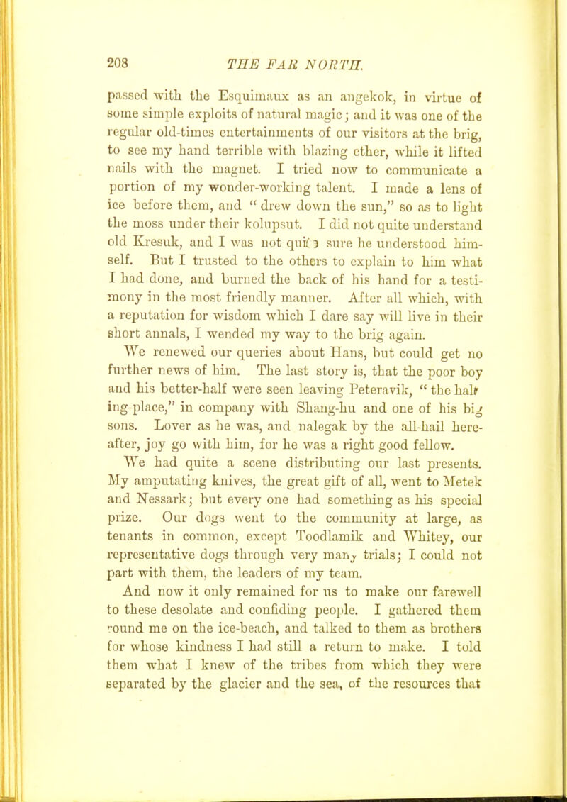 psissed with tlie Esquimaux as an aiigekok, in virtue of some simple exploits of natural magic; and it was one of the regular old-times entertainments of our visitors at the brig, to see my hand terrible with blazing ether, while it lifted nails with the magnet. I tried now to communicate a portion of my wonder-working talent. I made a lens of ice before them, and drew down the sun, so as to light the moss under their kolupsut. I did not quite understand old Kresuk, and I was not qui! 3 sure he understood him- seK. But I trusted to the others to explain to him what I had done, and burned the back of his hand for a testi- mony in the most friendly manner. After all which, with a reputation for wisdom which I dare say will live in their short annals, I wended my way to the brig again. We renewed our queries about Hans, but could get no further news of him. The last story is, that the poor boy and his better-half were seen leaving Peteravik, the half ing-place, in company with Shang-hu and one of his big sons. Lover as he was, and nalegak by the all-hail here- after, joy go with him, for he was a right good fellow. We had quite a scene distributing our last presents. My amputating knives, the great gift of all, went to jMetek and Nessark; but every one had something as his special prize. Our dogs went to the community at large, as tenants in common, except Toodlamik and Whitey, our representative dogs through very manj. trials; I could not part with them, the leaders of my team. And now it only remained for us to make our farewell to these desolate and confiding people. I gathered them ••ound me on the ice-beach, and talked to them as brothers for whose kindness I had still a return to make. I told them what I knew of the tribes from which they were separated by the glacier and the sea, of the resources that