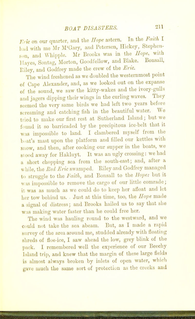 BOAT DISASTERS. Fric on our quarter, and the I/ope astern. In the Failh I h.ul witli me Mr M'Gary, and Petersen, Hickey, Steplicn- Sini, and Wliipplo. Mr Brooks was in tlie Hope, with Hayes, Sontag, Morton, Goodfellow, and Blake. Bousall, Biley, and Godfrey made tlie crew of the JSric. The wind freshened as we doubled the westernmost point of Cape Alexander, and, as we looked out on the expanse of the sound, we saw the kitty-wakes and the ivory-guU^ and jagers dipping their wings in the curling waves. They seemed the very same birds we had left two years before screaming and catching fish in the beautiful water. We tried to make our first rest at Sutherland Island; but we found it so barricaded by the precipitous ice-belt that it was impossible to land. I clambered myself from the boat's mast upon the platform and filled our kettles with snow, and then, after cooking our supper in the boats, we stood away for Hakluyt. It was an ugly crossing: we had a short chopping sea from the south-east; and, after a V. hile, the F.ed Eiic swamped. Eiley and Godfrey managed to struggle to the Faith, and Bonsall to the Ho})e: but it \\as impossible to remove the cargo of our little comrade; it was as much as we could do to keep her afloat and let her tow behind us. ■ Just at this time, too, the Hope made a signal of distress; and Brooks hailed us to say that she was making water faster than he could free her. The wind was hauling round to the westward, and we could not take the sea abeam. But, as I made a rapid survey of the area around me, studded already with floating shreds of floe-ice, I saw ahead the low, grey blink of the pack. I remembered well the experience of our Beechy Island trip, and knew that the margin of these large fields is almost always broken by inlets of open water, which gave much the same sort of protection as the creeks and