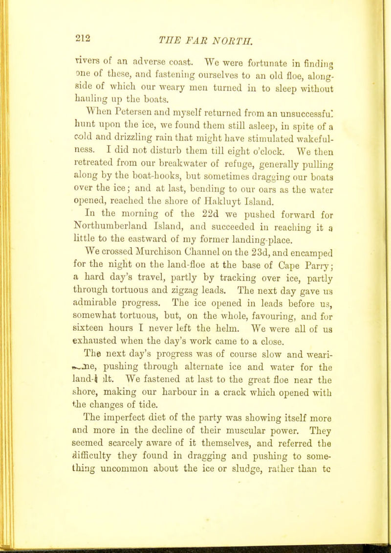 vivers of an adverse coast. We were fortunate in finding one of these, and fastening ourselves to an old floe, along- side of which our weary men turned in to sleep without hauling up the boats. When Petersen and myself returned from an unsuccessful hunt upon the ice, we found them still asleep, in spite of a cold and drizzling rain that might have stimulated wakeful- ness. I did not disturb them till eight o'clock. We then retreated from our breakwater of refuge, generally pulling along by the boat-hooks, but sometimes dragging our boats over the ice; and at last, bending to our oars as the water opened, reached the shore of Hakluyt Island. In the morning of the 22d we pushed forward for Northumberland Island, and succeeded in reaching it g Httle to the eastward of my former landing-i^lace. We crossed Murchison Channel on the 23d, and encamped for the night on the land-floe at the base of Cape Parry; a hard day's travel, partly by tracking over ice, partly through tortuous and zigzag leads. The next day gave us admirable progress. The ice opened in leads before us, somewhat tortuous, but, on the whole, favouring, and for sixteen hours I never left the helm. We were all of us exhausted when the day's work came to a close. The next day's progress was of course slow and weari- B^jae, pushing through alternate ice and water for the land-i )lt. We fastened at last to the great floe near the shore, making our harbour in a crack which opened with the changes of tide. The imperfect diet of the party was showing itself more and more in the decline of their muscular power. They seemed scarcely aware of it themselves, and referred the difficulty they found in dragging and pushing to some- thing uncommon about the ice or sludge, ralher than tc