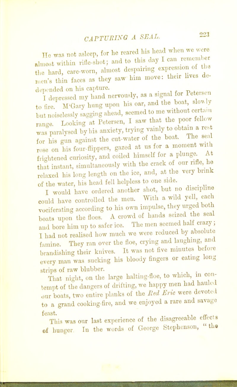 CArTUPiLKG A SEAL. -^ Ho was not asleep, for he roared his head wl,cn .-e were ahnost within rifle-shot; and to this day I can ren.cjnh the hard, care-worn, almost despairnig expression of the ,„en-s thin faces as they saw him move: their hves de- depeuded on his captnre. i r -p f.vcn,, I depressed my hand nervonsly, as a signal for Pete, s n to fire. M^Gary hung upon his oar, and the boat slo.ly bnt noiselessly sagging ahead, seemed to me without certau, ranc^e. Looking at Petersen, I saw that the poor fellow was°paralysed by bis anxiety, trying vainly to obtain a res for his gun against the cut-water of the boat. The seal rose on his four-fUppers, gazed at us for a moment wi h frightened curiosity, and coUed himself for a plunge^ At that instant, simultaneously with the crack of our rifle, he relaxed his long length on the ice, and, at the very brink of the water, his head fell helpless to one side. I would have ordered another sliot, but no discipline could have controlled the men. With a wild yell each vociferating according to his own impidse, they urged both boats upon the floes. A crowd of hands seized the seal and bore him up to safer ice. The men seemed half crazy; I had not reaUsed how much we were reduced by absolute famine They ran over the floe, crying and laughing, and brandishing their knives. It was not five minutes before every man was sucking his bloody fingers or eating Ion- strips of raw blubber. That night, on the large halting-floe, to which, m con- tempt of the dangers of drifting, we happy men had hauled dur boats, two entire planks of the lied Eric were devoted to a grand cooking-fire, and we enjoyed a rare and savage feast. „ This was our last experience of the disagi-eeable etiects of hunger. In the words of George Stephenson,  tha