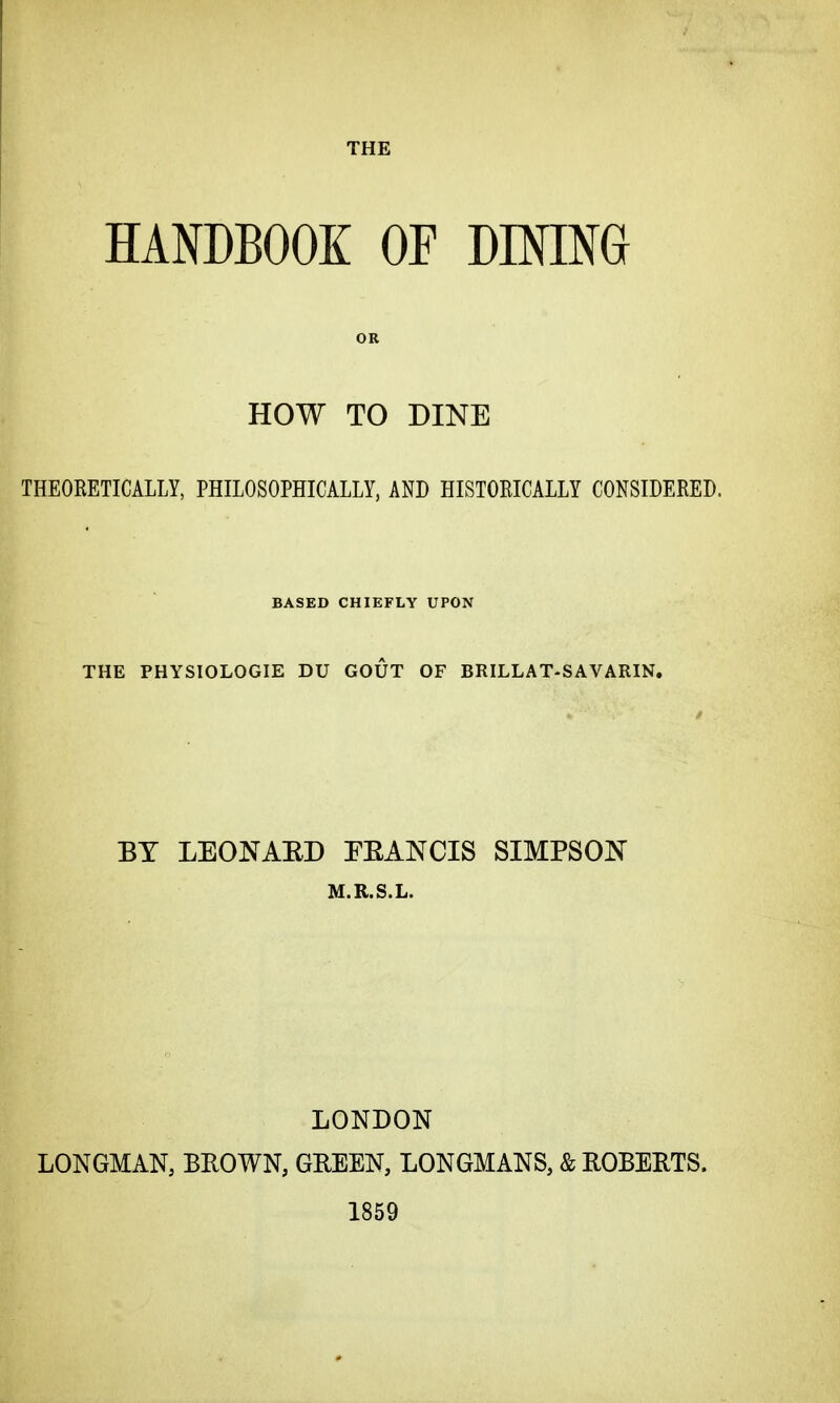 THE HANDBOOK OF DINING OR HOW TO DINE THEORETICALLY, PHILOSOPHICALLY, AND HISTORICALLY CONSIDERED. BASED CHIEFLY UPON THE PHYSIOLOGIE DU GOUT OF BRILLAT-SAVARIN. BY LEONARD EE AN CIS SIMPSON M.R.S.L. LONDON LONGMAN, BROWN, GEEEN, LONGMANS, & ROBERTS. 1859