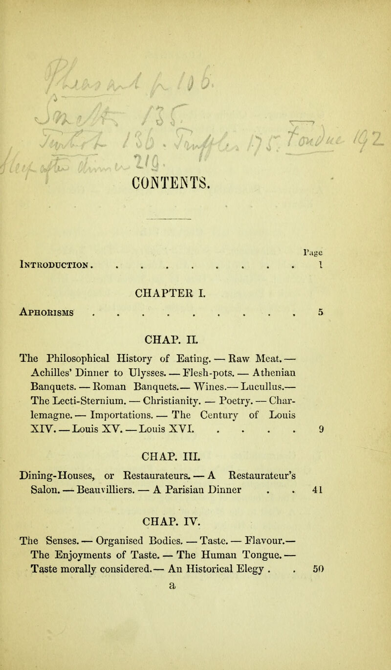 CONTENTS. ut- Introduction , l'âge l Aphorisms CHAPTER I. CHAP. IL The Philosophical History of Eating. — Raw Meat.— Achilles' Dinner to Ulysses Flesh-pots. — Athenian Banquets. — Roman Banquets Wines.— Lucullus.— The Lecti-Sternium. — Christianity. — Poetry. — Char- lemagne. — Importations. — The Century of Louis XIV. — Louis XV. — Louis XVI CHAP. III. Dining-Houses, or Restaurateurs. — A Restaurateur' Salon. — Beauvilliers. — A Parisian Dinner 41 CHAP. IV. The Senses. — Organised Bodies. — Taste. — Flavour.— The Enjoyments of Taste. — The Human Tongue. — Taste morally considered.— An Historical Elegy . 50