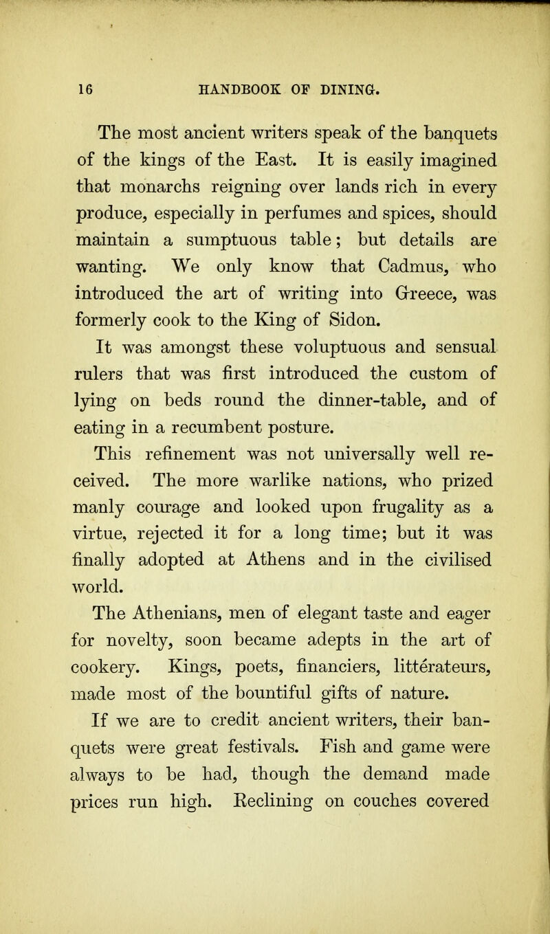 The most ancient writers speak of the banquets of the kings of the East. It is easily imagined that monarchs reigning over lands rich in every produce, especially in perfumes and spices, should maintain a sumptuous table ; but details are wanting. We only know that Cadmus, who introduced the art of writing into Greece, was formerly cook to the King of Sidon. It was amongst these voluptuous and sensual rulers that was first introduced the custom of lying on beds round the dinner-table, and of eating in a recumbent posture. This refinement was not universally well re- ceived. The more warlike nations, who prized manly courage and looked upon frugality as a virtue, rejected it for a long time; but it was finally adopted at Athens and in the civilised world. The Athenians, men of elegant taste and eager for novelty, soon became adepts in the art of cookery. Kings, poets, financiers, litterateurs, made most of the bountiful gifts of nature. If we are to credit ancient writers, their ban- quets were great festivals. Fish and game were always to be had, though the demand made prices run high. Keclining on couches covered