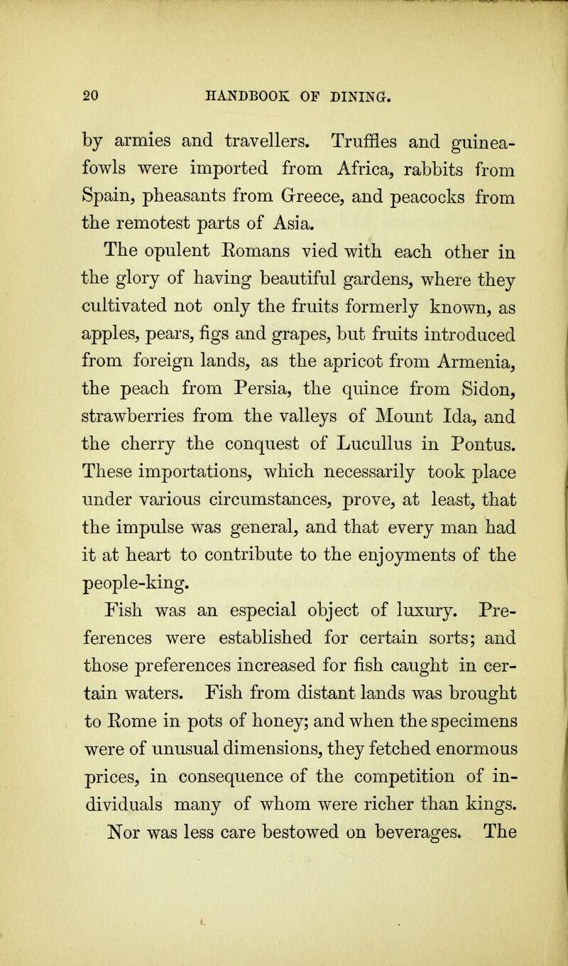 by armies and travellers. Truffles and guinea- fowls were imported from Africa, rabbits from Spain, pheasants from Greece, and peacocks from the remotest parts of Asia. The opulent Eomans vied with each other in the glory of having beautiful gardens, where they cultivated not only the fruits formerly known, as apples, pears, figs and grapes, but fruits introduced from foreign lands, as the apricot from Armenia, the peach from Persia, the quince from Sidon, strawberries from the valleys of Mount Ida, and the cherry the conquest of Lucullus in Pontus. These importations, which necessarily took place under various circumstances, prove, at least, that the impulse was general, and that every man had it at heart to contribute to the enjoyments of the people-king. Fish was an especial object of luxury. Pre- ferences were established for certain sorts; and those preferences increased for fish caught in cer- tain waters. Fish from distant lands was brought to Eome in pots of honey; and when the specimens were of unusual dimensions, they fetched enormous prices, in consequence of the competition of in- dividuals many of whom were richer than kings. Nor was less care bestowed on beverages. The