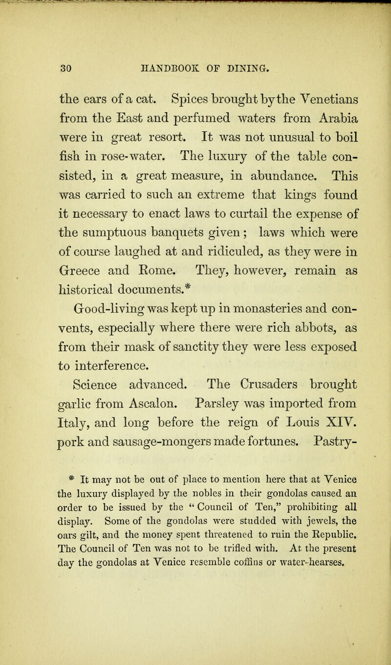 the ears of a cat. Spices brought by the Venetians from the East and perfumed waters from Arabia were in great resort. It was not unusual to boil fish in rose-water. The luxury of the table con- sisted, in a great measure, in abundance. This was carried to such an extreme that kings found it necessary to enact laws to curtail the expense of the sumptuous banquets given ; laws which were of course laughed at and ridiculed, as they were in Greece and Rome. They, however, remain as historical documents.* (rood-living was kept up in monasteries and con- vents, especially where there were rich abbots, as from their mask of sanctity they were less exposed to interference. Science advanced. The Crusaders brought garlic from Ascalon. Parsley was imported from Italy, and long before the reign of Louis XIV. pork and sausage-mongers made fortunes. Pastry- * It may not be out of place to mention here that at Venice the luxury displayed by the nobles in their gondolas caused an order to be issued by the  Council of Ten, prohibiting all display. Some of the gondolas were studded with jewels, the oars gilt, and the money spent threatened to ruin the Republic, The Council of Ten was not to be trifled with. At the present day the gondolas at Venice resemble coffins or water-hearses.