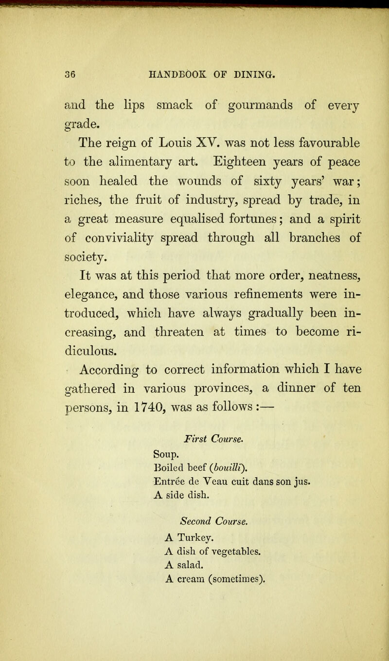 and the lips smack of gourmands of every grade. The reign of Louis XV. was not less favourable to the alimentary art. Eighteen years of peace soon healed the wounds of sixty years' war; riches, the fruit of industry, spread by trade, in a great measure equalised fortunes ; and a spirit of conviviality spread through all branches of society. It was at this period that more order, neatness, elegance, and those various refinements were in- troduced, which have always gradually been in- creasing, and threaten at times to become ri- diculous. According to correct information which I have gathered in various provinces, a dinner of ten persons, in 1740, was as follows :— First Course. Soup. Boiled beef {bouilli). Entree de Veau cuit dans son jus. A side dish. Second Course. A Turkey. A dish of vegetables. A salad. A cream (sometimes).