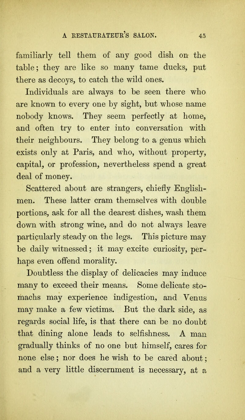 a eestaueateue's salon. familiarly tell them of any good dish on the table; they are like so many tame ducks, put there as decoys, to catch the wild ones. Individuals are always to be seen there who are known to every one by sight, but whose name nobody knows. They seem perfectly at home, and often try to enter into conversation with their neighbours. They belong to a genus which exists only at Paris, and who, without property, capital, or profession, nevertheless spend a great deal of money. Scattered about are strangers, chiefly English- men. These latter cram themselves with double portions, ask for all the dearest dishes, wash them down with strong wine, and do not always leave particularly steady on the legs. This picture may be daily witnessed ; it may excite curiosity, per- haps even offend morality. Doubtless the display of delicacies may induce many to exceed their means. Some delicate sto- machs may experience indigestion, and Venus may make a few victims. But the dark side, as regards social life, is that there can be no doubt that dining alone leads to selfishness. A man gradually thinks of no one but himself, cares for none else ; nor does he wish to be cared about ; and a very little discernment is necessary, at a