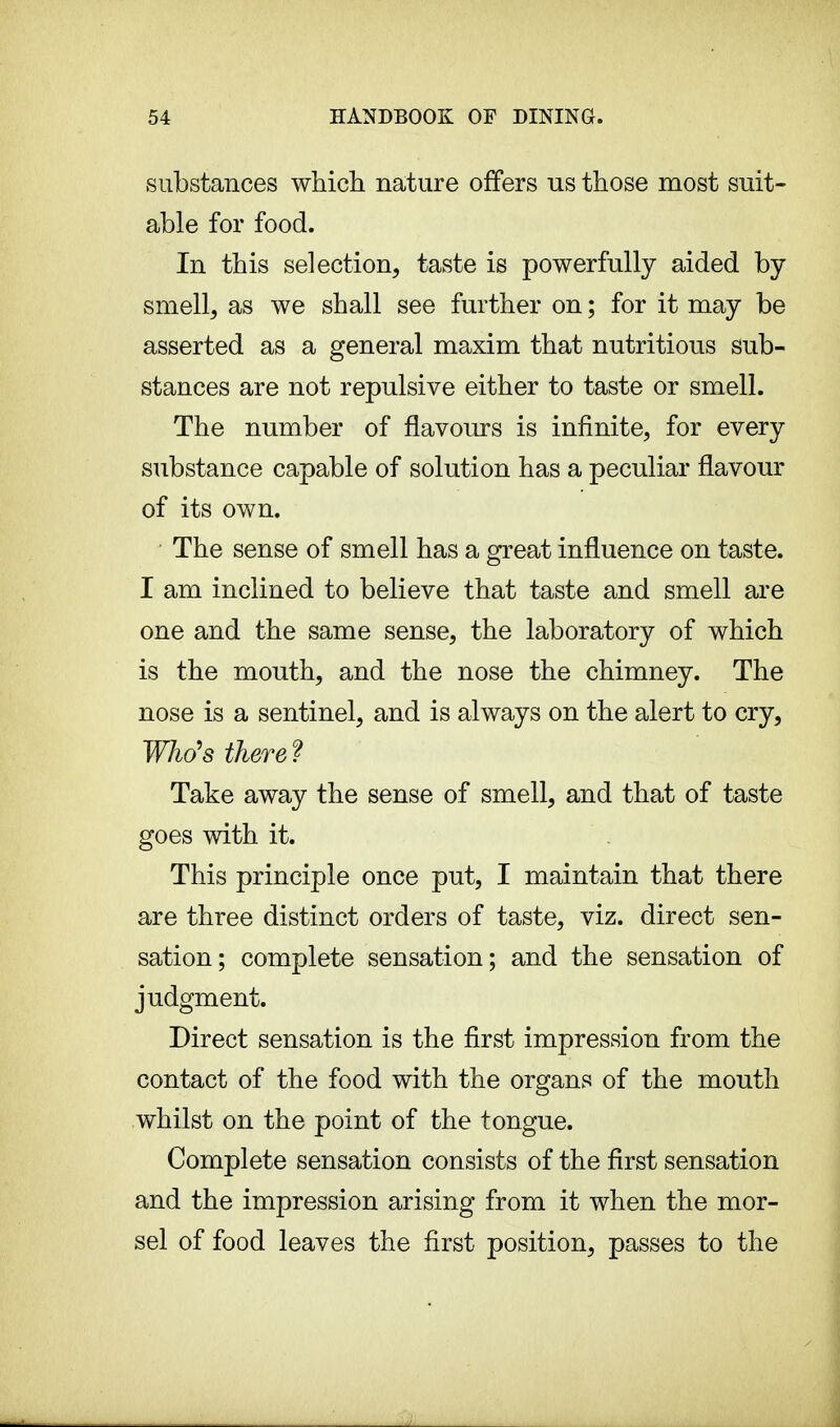 substances which nature offers us those most suit- able for food. In this selection, taste is powerfully aided by smell, as we shall see further on ; for it may be asserted as a general maxim that nutritious sub- stances are not repulsive either to taste or smell. The number of flavours is infinite, for every substance capable of solution has a peculiar flavour of its own. The sense of smell has a great influence on taste. I am inclined to believe that taste and smell are one and the same sense, the laboratory of which is the mouth, and the nose the chimney. The nose is a sentinel, and is always on the alert to cry, Who's there? Take away the sense of smell, and that of taste goes with it. This principle once put, I maintain that there are three distinct orders of taste, viz. direct sen- sation; complete sensation; and the sensation of judgment. Direct sensation is the first impression from the contact of the food with the organs of the mouth whilst on the point of the tongue. Complete sensation consists of the first sensation and the impression arising from it when the mor- sel of food leaves the first position, passes to the