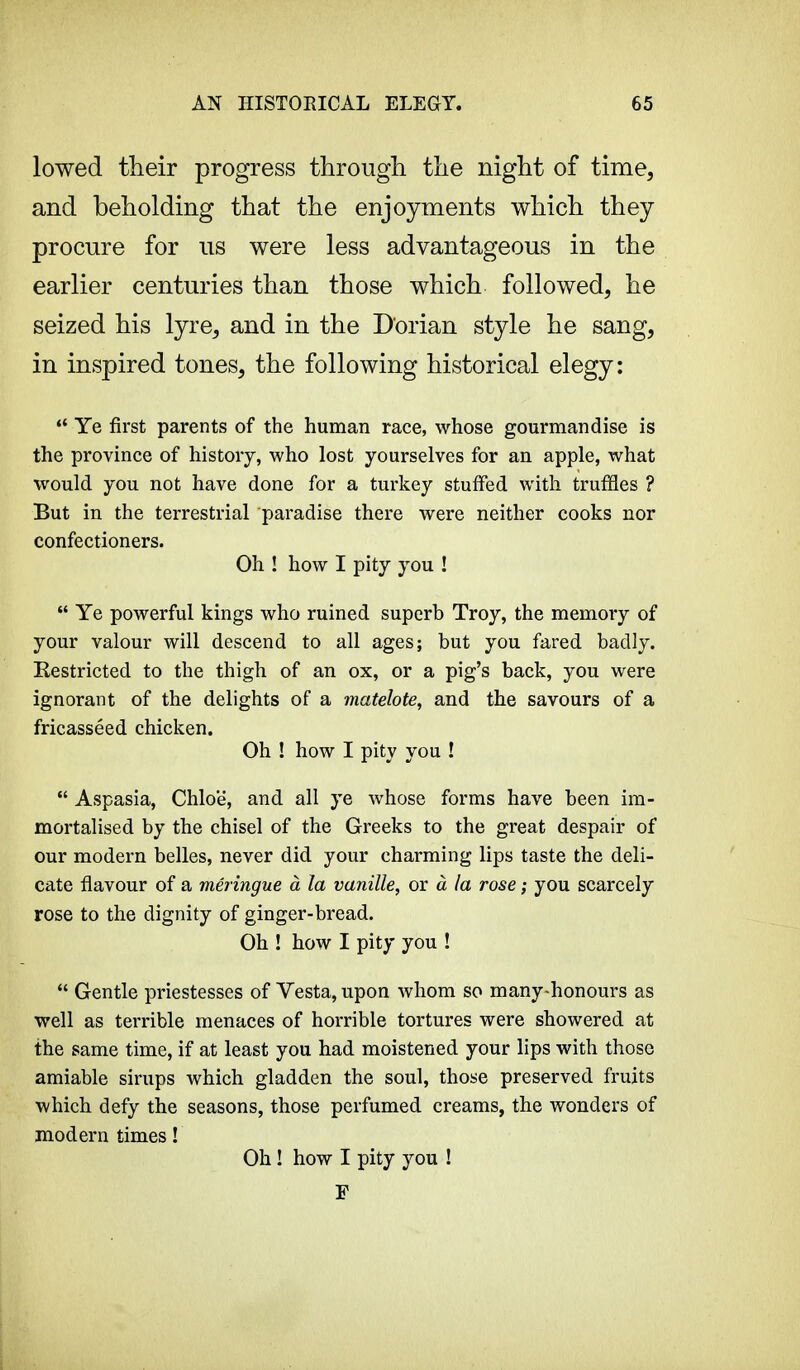 lowed their progress through the night of time, and beholding that the enjoyments which they procure for us were less advantageous in the earlier centuries than those which followed, he seized his lyre, and in the Dorian style he sang, in inspired tones, the following historical elegy:  Ye first parents of the human race, whose gourmandise is the province of history, who lost yourselves for an apple, what would you not have done for a turkey stuffed with truffles ? But in the terrestrial paradise there were neither cooks nor confectioners. Oh ! how I pity you !  Ye powerful kings who ruined superb Troy, the memory of your valour will descend to all ages; but you fared badly. Eestricted to the thigh of an ox, or a pig's back, you were ignorant of the delights of a matelote, and the savours of a fricasséed chicken. Oh ! how I pity you !  Aspasia, Chloe', and all ye whose forms have been im- mortalised by the chisel of the Greeks to the great despair of our modern belles, never did your charming lips taste the deli- cate flavour of a meringue à la vanille, or à la rose ; you scarcely rose to the dignity of ginger-bread. Oh ! how I pity you !  Gentle priestesses of Vesta, upon whom so many-honours as well as terrible menaces of horrible tortures were showered at the same time, if at least you had moistened your lips with those amiable sirups which gladden the soul, those preserved fruits which defy the seasons, those perfumed creams, the wonders of modern times ! Oh ! how I pity you ! F