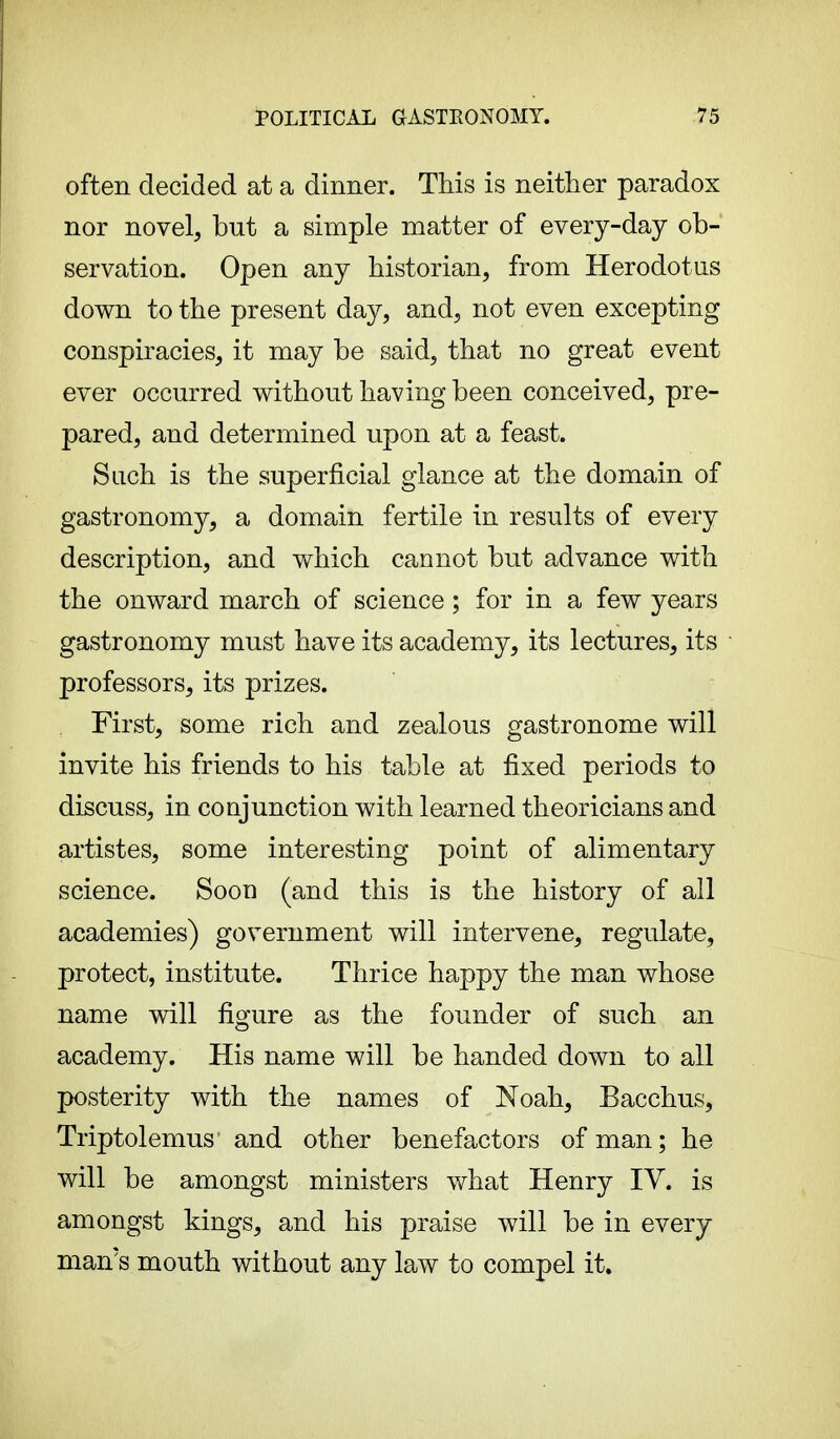 often decided at a dinner. This is neither paradox nor novel, but a simple matter of every-day ob- servation. Open any historian, from Herodotus down to the present day, and, not even excepting conspiracies, it may be said, that no great event ever occurred without having been conceived, pre- pared, and determined upon at a feast. Such is the superficial glance at the domain of gastronomy, a domain fertile in results of every description, and which cannot but advance with the onward march of science ; for in a few years gastronomy must have its academy, its lectures, its professors, its prizes. First, some rich and zealous gastronome will invite his friends to his table at fixed periods to discuss, in conjunction with learned theoricians and artistes, some interesting point of alimentary science. Soon (and this is the history of all academies) government will intervene, regulate, protect, institute. Thrice happy the man whose name will figure as the founder of such an academy. His name will be handed down to all posterity with the names of Noah, Bacchus, Triptolemus' and other benefactors of man; he will be amongst ministers what Henry IV. is amongst kings, and his praise will be in every man's mouth without any law to compel it.