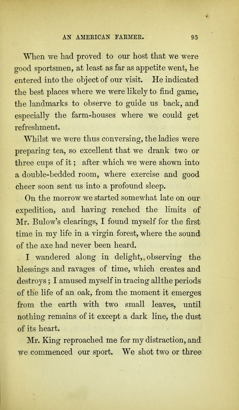 When we had proved to our host that we were good sportsmen, at least as far as appetite went, he entered into the object of our visit. He indicated the best places where we were likely to find game, the landmarks to observe to guide us back, and especially the farm-houses where we could get refreshment. Whilst we were thus conversing, the ladies were preparing tea, so excellent that we drank two or three cups of it ; after which we were shown into a double-bedded room, where exercise and good cheer soon sent us into a profound sleep. On the morrow we started somewhat late on our expedition, and having reached the limits of Mr. Bulow's clearings, I found myself for the first time in my life in a virgin forest, where the sound of the axe had never been heard. I wandered along in delight,. observing the blessings and ravages of time, which creates and destroys ; I amused myself in tracing allthe periods of the life of an oak, from the moment it emerges from the earth with two small leaves, until nothing remains of it except a dark line, the dust of its heart. Mr. King reproached me for my distraction, and we commenced our sport. We shot two or three