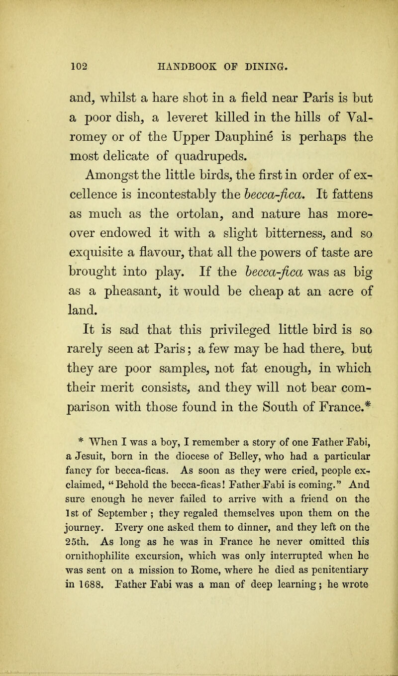 and, whilst a hare shot in a field near Paris is but a poor dish, a leveret killed in the hills of Val- romey or of the Upper Dauphiné is perhaps the most delicate of quadrupeds. Amongst the little birds, the first in order of ex- cellence is incontestable the becca-fica. It fattens as much as the ortolan, and nature has more- over endowed it with a slight bitterness, and so exquisite a flavour, that all the powers of taste are brought into play. If the becca-fica was as big as a pheasant, it would be cheap at an acre of land. It is sad that this privileged little bird is so rarely seen at Paris ; a few may be had there, but they are poor samples, not fat enough, in which their merit consists, and they will not bear com- parison with those found in the South of France.* * When I was a boy, I remember a story of one Father Fabi, a Jesuit, born in the diocese of Belley, who had a particular fancy for becca-ficas. As soon as they were cried, people ex- claimed, Behold the becca-ficas! Father Fabi is coming. And sure enough he never failed to arrive with a friend on the 1st of September ; they regaled themselves upon them on the journey. Every one asked them to dinner, and they left on the 25th. As long as he was in France he never omitted this ornithophilite excursion, which was only interrupted when he was sent on a mission to Rome, where he died as penitentiary in 1688. Father Fabi was a man of deep learning; he wrote