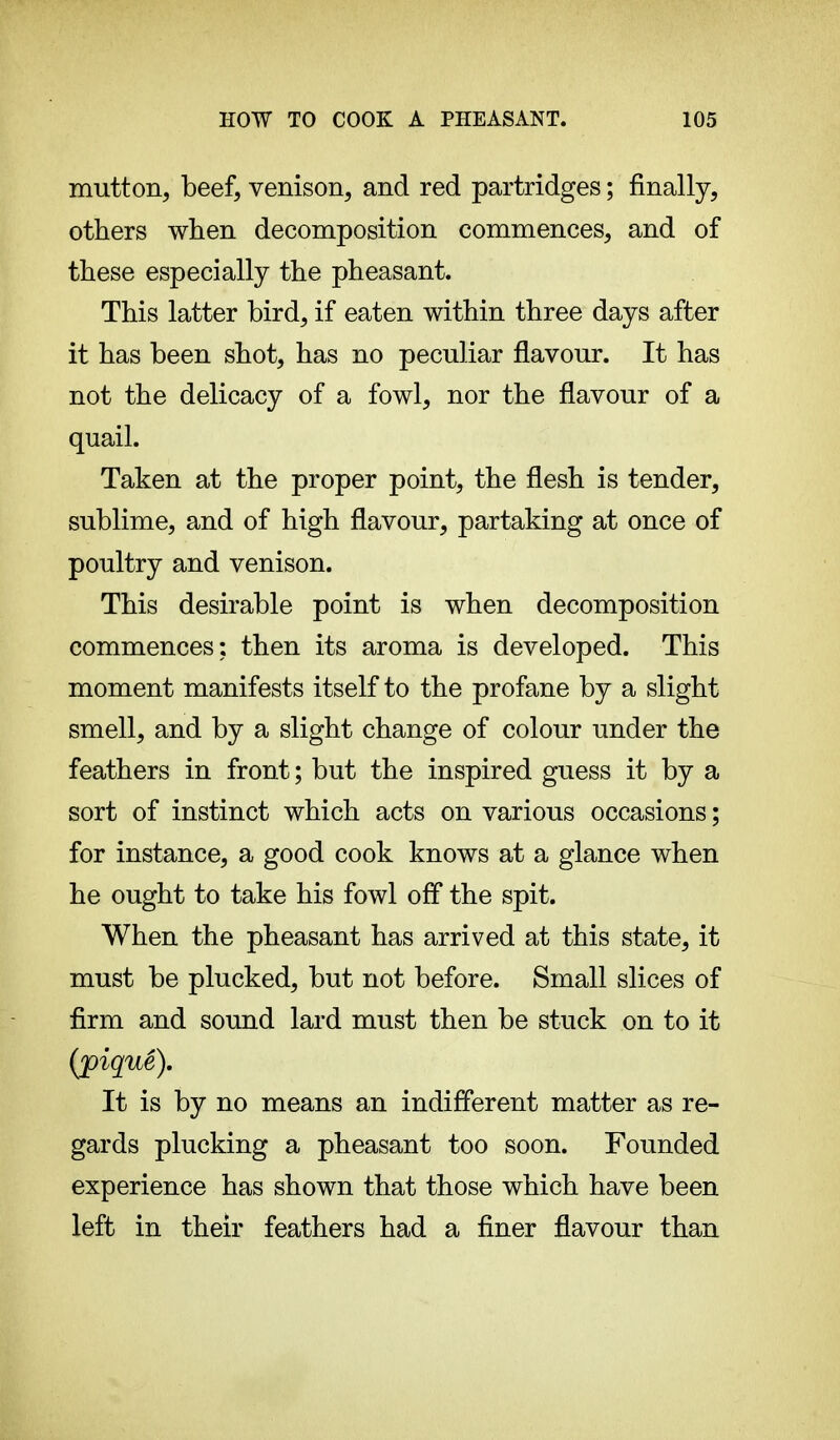 mutton, beef, venison, and red partridges ; finally, others when decomposition commences, and of these especially the pheasant. This latter bird, if eaten within three days after it has been shot, has no peculiar flavour. It has not the delicacy of a fowl, nor the flavour of a quail. Taken at the proper point, the flesh is tender, sublime, and of high flavour, partaking at once of poultry and venison. This desirable point is when decomposition commences; then its aroma is developed. This moment manifests itself to the profane by a slight smell, and by a slight change of colour under the feathers in front; but the inspired guess it by a sort of instinct which acts on various occasions ; for instance, a good cook knows at a glance when he ought to take his fowl off the spit. When the pheasant has arrived at this state, it must be plucked, but not before. Small slices of firm and sound lard must then be stuck on to it (j)iquê). It is by no means an indifferent matter as re- gards plucking a pheasant too soon. Founded experience has shown that those which have been left in their feathers had a finer flavour than