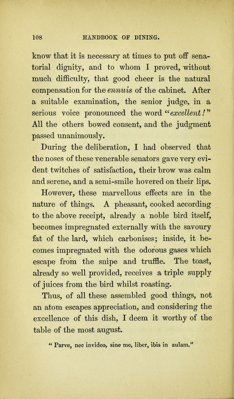 know that it is necessary at times to put off sena- torial dignity, and to whom I proved, without much difficulty, that good cheer is the natural compensation for the ennuis of the cabinet. After a suitable examination, the senior judge, in a serious voice pronounced the word excellent !  All the others bowed consent, and the judgment passed unanimously. During the deliberation, I had observed that the noses of these venerable senators gave very evi- dent twitches of satisfaction, their brow was calm and serene, and a semi-smile hovered on their lips. However, these marvellous effects are in the nature of things. A pheasant, cooked according to the above receipt, already a noble bird itself, becomes impregnated externally with the savoury fat of the lard, which carbonises; inside, it be- comes impregnated with the odorous gases which escape from the snipe and truffle. The toast, already so well provided, receives a triple supply of juices from the bird whilst roasting. Thus, of all these assembled good things, not an atom escapes appreciation, and considering the excellence of this dish, I deem it worthy of the table of the most august.  Parve, nec in video, sine me, liber, ibis in aulam.