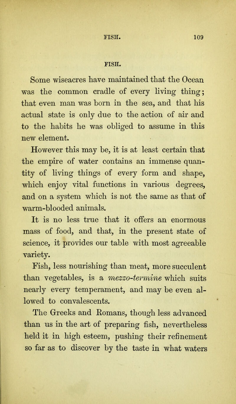 FISH. Some wiseacres have maintained that the Ocean was the common cradle of every living thing; that even man was born in the sea, and that his actual state is only due to the action of air and to the habits he was obliged to assume in this new element. However this may be, it is at least certain that the empire of water contains an immense quan- tity of living things of every form and shape, which enjoy vital functions in various degrees, and on a system which is not the same as that of warm-blooded animals. It is no less true that it offers an enormous mass of food, and that, in the present state of science, it provides our table with most agreeable variety. Fish, less nourishing than meat, more succulent than vegetables, is a mezzo-termine which suits nearly every temperament, and may be even al- lowed to convalescents. The Greeks and Eomans, though less advanced than us in the art of preparing fish, nevertheless held it in high esteem, pushing their refinement so far as to discover by the taste in what waters