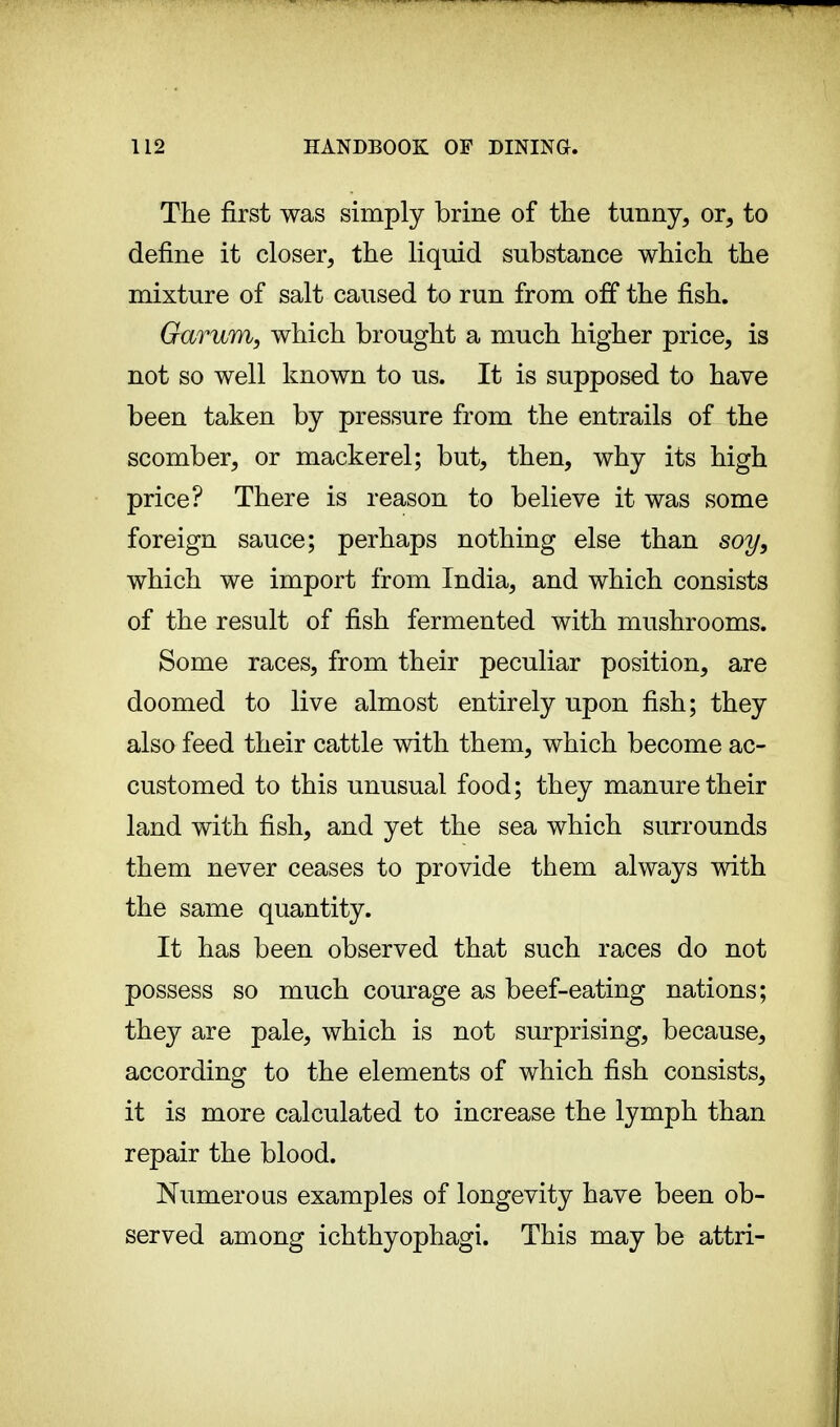 The first was simply brine of the tunny, or, to define it closer, the liquid substance which the mixture of salt caused to run from off the fish. Garum, which brought a much higher price, is not so well known to us. It is supposed to have been taken by pressure from the entrails of the scomber, or mackerel; but, then, why its high price? There is reason to believe it was some foreign sauce; perhaps nothing else than soy, which we import from India, and which consists of the result of fish fermented with mushrooms. Some races, from their peculiar position, are doomed to live almost entirely upon fish; they also feed their cattle with them, which become ac- customed to this unusual food; they manure their land with fish, and yet the sea which surrounds them never ceases to provide them always with the same quantity. It has been observed that such races do not possess so much courage as beef-eating nations; they are pale, which is not surprising, because, according to the elements of which fish consists, it is more calculated to increase the lymph than repair the blood. Numerous examples of longevity have been ob- served among ichthyophagi. This may be attri-