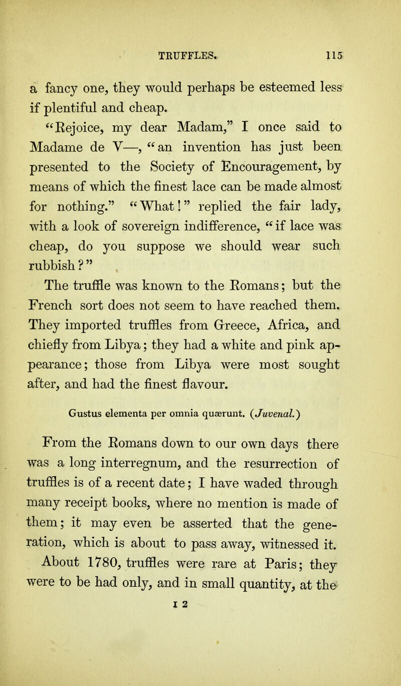a fancy one, they would perhaps be esteemed less if plentiful and cheap. Kejoice, my dear Madam, I once said to Madame de V—, an invention has just been presented to the Society of Encouragement, by means of which the finest lace can be made almost for nothing. What! replied the fair lady, with a look of sovereign indifference,  if lace was cheap, do you suppose we should wear such rubbish ?  The truffle was known to the Eomans ; but the French sort does not seem to have reached them. They imported truffles from Greece, Africa, and chiefly from Libya ; they had a white and pink ap- pearance; those from Libya were most sought after, and had the finest flavour. Gustus elementa per omnia quaerunt. {Juvenal. ) From the Eomans down to our own days there was a long interregnum, and the resurrection of truffles is of a recent date ; I have waded through many receipt books, where no mention is made of them; it may even be asserted that the gene- ration, which is about to pass away, witnessed it. About 1780, truffles were rare at Paris; they were to be had only, and in small quantity, at the I 2