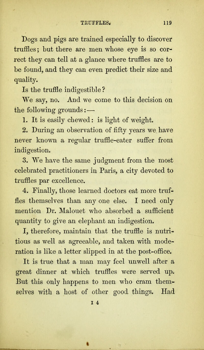 Dogs and pigs are trained especially to discover truffles ; but there are men whose eye is so cor- rect they can tell at a glance where truffles are to be found, and they can even predict their size and quality. Is the truffle indigestible ? We say, no. And we come to this decision on the following grounds : — 1. It is easily chewed : is light of weight. 2. During an observation of fifty years we have never known a regular truffle-eater suffer from indigestion. 3. We have the same judgment from the most celebrated practitioners in Paris, a city devoted to truffles par excellence. 4. Finally, those learned doctors eat more truf- fles themselves than any one else. I need only mention Dr. Malouet who absorbed a sufficient quantity to give an elephant an indigestion. I, therefore, maintain that the truffle is nutri- tious as well as agreeable, and taken with mode- ration is like a letter slipped in at the post-office. It is true that a man may feel unwell after a great dinner at which truffles were served up. But this only happens to men who cram them- selves with a host of other good things. Had I 4