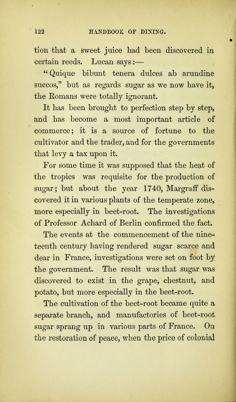 tion that a sweet juice had been discovered in certain reeds. Lucan says :— Quique bibunt tenera dulces ab arundine succos, but as regards sugar as we now have it, the Eomans were totally ignorant. It has been brought to perfection step by step, and has become a most important article of commerce; it is a source of fortune to the cultivator and the trader, and for the governments that levy a tax upon it. For some time it was supposed that the heat of the tropics was requisite for the production of sugar; but about the year 1740, Margraff dis- covered it in various plants of the temperate zone, more especially in beet-root. The investigations of Professor Achard of Berlin confirmed the fact. The events at the commencement of the nine- teenth century having rendered sugar scarce and dear in France, investigations were set on foot by the government. The result was that sugar was discovered to exist in the grape, chestnut, and potato, but more especially in the beet-root. The cultivation of the beet-root became quite a separate branch, and manufactories of beet-root sugar sprang up in various parts of France. On the restoration of peace, when the price of colonial