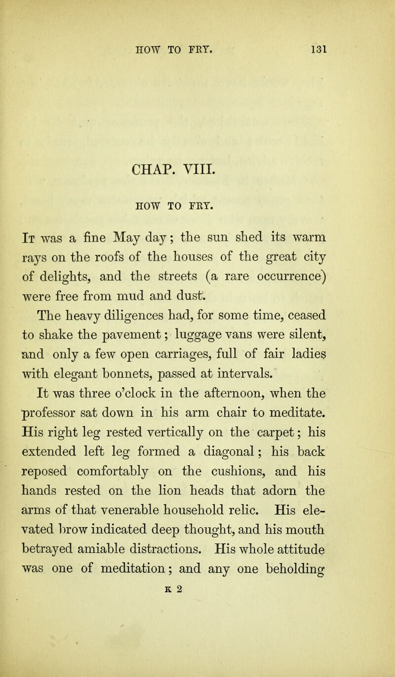 CHAP. VIII. HOW TO FKY. It was a fine May day ; the sun shed its warm rays on the roofs of the houses of the great city of delights, and the streets (a rare occurrence) were free from mud and dust. The heavy diligences had, for some time, ceased to shake the pavement ; luggage vans were silent, and only a few open carriages, full of fair ladies with elegant bonnets, passed at intervals. It was three o'clock in the afternoon, when the professor sat down in his arm chair to meditate. His right leg rested vertically on the carpet ; his extended left leg formed a diagonal ; his back reposed comfortably on the cushions, and his hands rested on the lion heads that adorn the arms of that venerable household relic. His ele- vated brow indicated deep thought, and his mouth betrayed amiable distractions. His whole attitude was one of meditation; and any one beholding