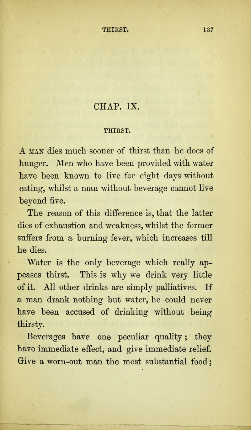 CHAP. IX. THIRST. A man dies much sooner of thirst than he does of hunger. Men who have been provided with water have been known to live for eight days without eating, whilst a man without beverage cannot live beyond five. The reason of this difference is, that the latter dies of exhaustion and weakness, whilst the former suffers from a burning fever, which increases till he dies. Water is the only beverage which really ap- peases thirst. This is why we drink very little of it. All other drinks are simply palliatives. If a man drank nothing but water, he could never have been accused of drinking without being thirsty. Beverages have one peculiar quality ; they have immediate effect, and give immediate relief. Grive a worn-out man the most substantial food ;