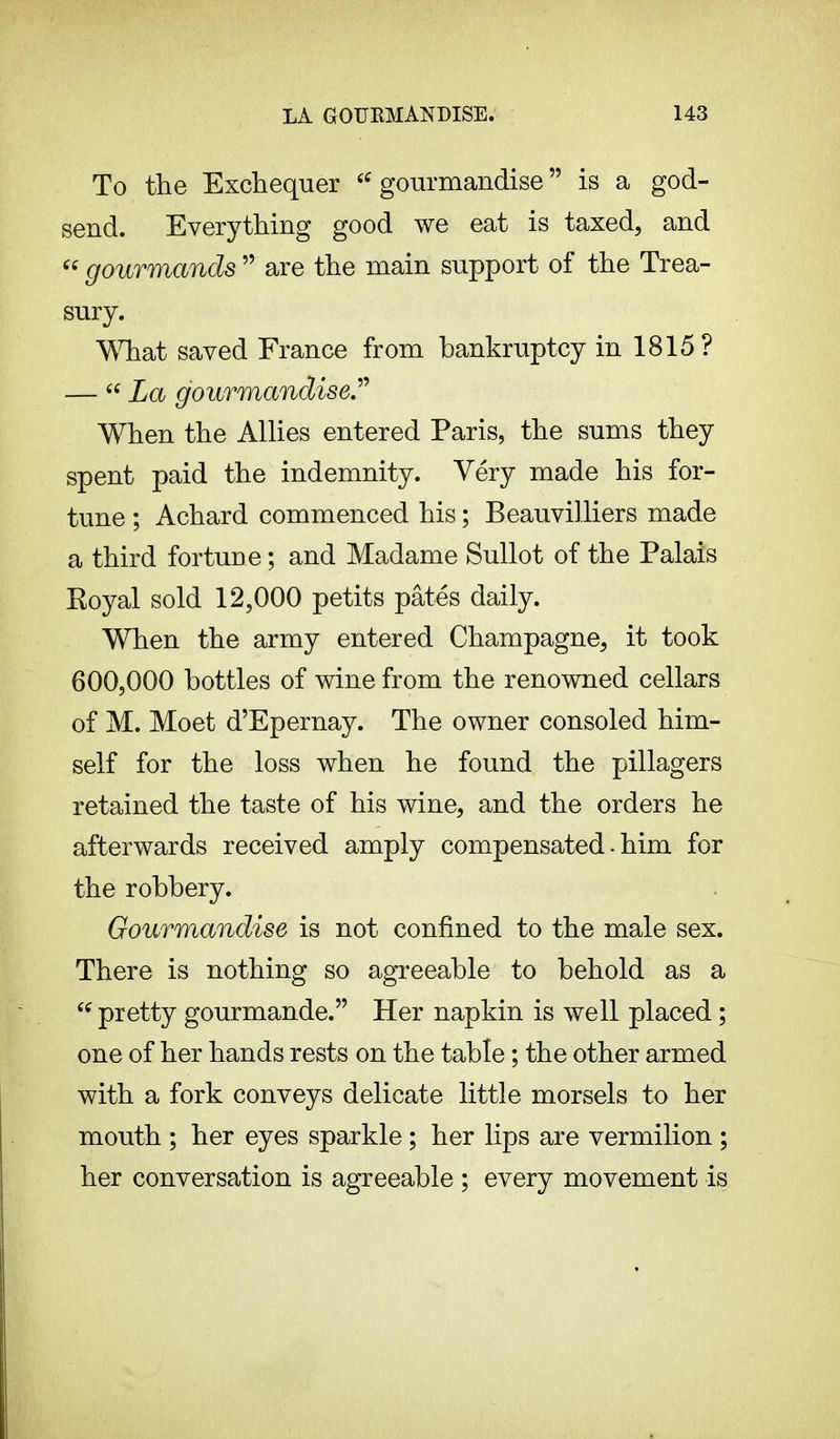 To the Exchequer i( gourmandise  is a god- send. Everything good we eat is taxed, and  gourmands  are the main support of the Trea- sury. What saved France from bankruptcy in 1815 ? —  La gourmandise. When the Allies entered Paris, the sums they spent paid the indemnity. Very made his for- tune ; Achard commenced his ; Beauvilliers made a third fortuDe ; and Madame Sullot of the Palais Koyal sold 12,000 petits pâtés daily. When the army entered Champagne, it took 600,000 bottles of wine from the renowned cellars of M. Moet d'Epernay. The owner consoled him- self for the loss when he found the pillagers retained the taste of his wine, and the orders he afterwards received amply compensated. him for the robbery. Gourmandise is not confined to the male sex. There is nothing so agreeable to behold as a  pretty gourmande. Her napkin is well placed ; one of her hands rests on the table ; the other armed with a fork conveys delicate little morsels to her mouth ; her eyes sparkle ; her lips are vermilion ; her conversation is agreeable ; every movement is