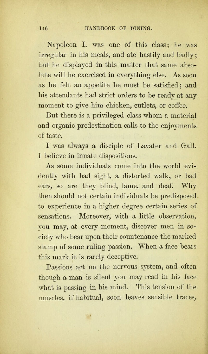 Napoleon I. was one of this class; he was irregular in his meals, and ate hastily and badly ; but he displayed in this matter that same abso- lute will he exercised in everything else. As soon as he felt an appetite he must be satisfied ; and his attendants had strict orders to be ready at any moment to give him chicken, cutlets, or coffee. But there is a privileged class whom a material and organic predestination calls to the enjoyments of taste. I was always a disciple of Lavater and Grail. 1 believe in innate dispositions. As some individuals come into the world evi- dently with bad sight, a distorted walk, or bad ears, so are they blind, lame, and deaf. Why then should not certain individuals be predisposed to experience in a higher degree certain series of sensations. Moreover, with a little observation, you may, at every moment, discover men in so- ciety who bear upon their countenance the marked stamp of some ruling passion. When a face bears this mark it is rarely deceptive. Passions act on the nervous system, and often though a man is silent you may read in his face what is passing in his mind. This tension of the muscles, if habitual, soon leaves sensible traces,