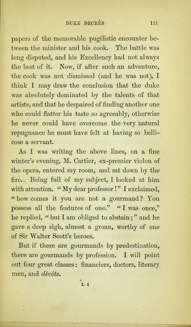 papers of the memorable pugilistic encounter be- tween the minister and his cook. The battle was long disputed, and his Excellency had not always the best of it. Now, if after such an adventure, the cook was not dismissed (and he was not), I think I may draw the conclusion that the duke was absolutely dominated by the talents of that artiste, and that he despaired of finding another one who could flatter his taste so agreeably, otherwise he never could have overcome the very natural repugnance he must have felt at having so belli- cose a servant. As I was writing the above lines, on a fine winter's evening, M. Cartier, ex-premier violon of the opera, entered my room, and sat down by the fire.. Being full of my subject, I looked at him with attention.  My dear professor !  I exclaimed,  how comes it you are not a gourmand ? You possess all the features of one.  I was once, he replied,  but I am obliged to abstain ;  and he gave a deep sigh, almost a groan, worthy of one of Sir Walter Scott's heroes. But if there are gourmands by predestination, there are gourmands by profession. I will point out four great classes : financiers, doctors, literary men, and dévots. L 4.